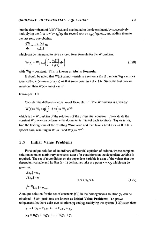 ORDINARY DIFFERENTIAL EQUATIONS 13
into the determinantof (dW)/(dx),and manipulatingthe determinant, by successively
multiplyingthe first rowby an/a0, the secondrowby an_l/a0, etc., and addingthemto
the last row,one obtains:
d__~_W:
_a,(x_~)
dx a0(x)
whichcan be integrated to give a closed formformulafor the Wronsldan:
( I" a~(x)
W(x) = 0 exp~j- a --~ a x~ (1.28)
with W
0 = constant. This is knownas Abel’s Formula.
It should be noted that W(x)cannotvanish in a region < x < b unless W
0van
ishes
identically, al(x) --> ~ or ao(x) ---> 0 at some
point in a _<< b.Since thelasttwo a
re
ruled out, then W(x)cannot vanish.
Example 1.8
Considerthe differential equation of Example
1.3. TheWronskian
is given by:
W(x) = W0exp(~-3 dx) e-3x
whichis the Wronskian
of the solutions of the differential equation. Toevaluate the
constant W
0, one can determinethe dominantterm(s) of each solutions’ Taylorseries,
find the leading termof the resulting Wronskian
and then take a limit as x --> 0 in this
special case, resulting in W
0 = 9 and W(x)
= -3x.
1.9 Initial Value Problems
Fora uniquesolution of an ordinary differential equationof order n, whose
complete
solution contains n arbitrary constants, a set of n-conditionson the dependent
variable is
required. Theset of n-conditionsonthe dependent
variable is a set of the valuesthat the
dependent
variable andits first (n - 1) derivatives take at a point x = 0, w
hich can be
givenas:
y(x0) = cz0
y’(x0) =1
: a < x,x0 < b (1.29)
y(n-’)(x0) = 1
Auniquesolution for the set of constants [Ci] in the homogeneous
solution Yhcan be
obtained. Such problems are knownas Initial Value Problems. To prove
uniqueness,let there exist twosolutions YIandYlI satisfying the system(1.29) suchthat:
YI = C~y~+ C2y
2 + ,.. + CnY
n + yp
YlI = B~y~
+ B2y
2 + ... + Bny
n + yp
 