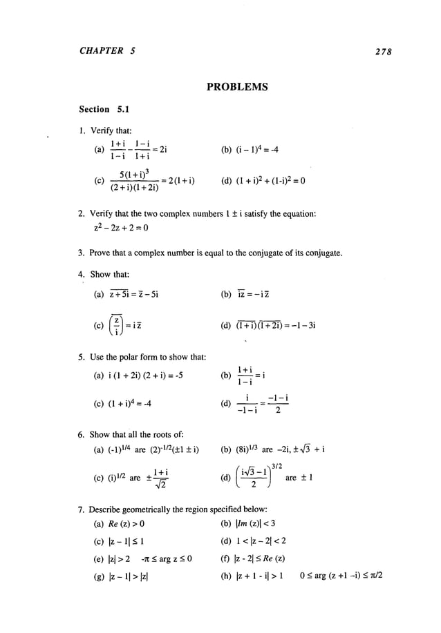 CHAPTER 5 2 78
Section 5.1
1. Verify that:
l+i l-i
(a) = 2i
1-i l+i
5 (1 +i)
3
(c) =2(1 +i)
(2 +i)(1 +
PROBLEMS
(b) (i - 1)4 = -4
(d) (i + 2 + (l-i) 2 = 0
2. Verify that the twocomplexnumbers1 + i satisfy the equation:
z2 - 2z + 2 = 0
4. Showthat:
(a) z+5i=2-5i
(c) (~)
Provethat a complexnumber
is equal to the conjugate of its conjugate.
(b) iz = - i
(d) (l+i)(l+ 2i)
5. Usethe polar form to showthat:
(a) i (1 +2i) (2 + i)
l+i
(b) ~ = i
1-i
i -1-i
(c) (l+i)
4=-4 (d) ~=--
-1-i 2
6. Show
that all the roots of:
(a) (-1) TMare (2)-1/2(+1+i) (b) (8i) 1/3 are -2i,+-q~ +i
(c) (i)1/2 are l+i (~ 3/2
-- ~ are + 1
(d) i -
7. Describegeometrically the region specified below:
(a) Re (z) >
(c) Iz-ll-<l
(e) [z[>2 -n<argz<0
(g) Iz - 11>Izl
(b) IIm(z)I < 3
(d) 1 < Iz 21
<2
(f) [z- 21 <Re(z)
(h) Iz +1 - I >1 0 ~ arg (z +1--i) 5 n/2
 