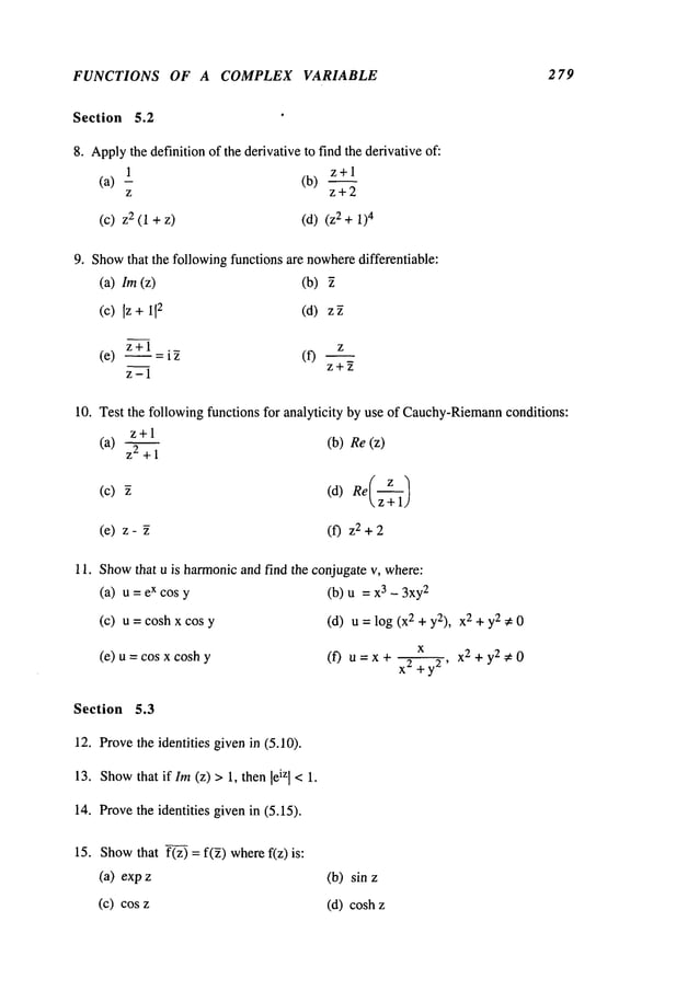 FUNCTIONS OF A COMPLEX VARIABLE 279
Section 5.2
8. Apply
the definition of the derivative to find the derivative of:
1 z+l
(a) (b)
z z+2
(C) 2 (1 +Z) (d) 2 + 1)4
9. Show
that the following functions are nowhere
differentiable:
(a) lm (z) (b)
(c) Iz + 112 (d)
z+l z
(e) ~ =
z+~
z-1
10. Test the following functions for analyticity by use of Cauchy-Riemann
conditions:
z+l
(a) z2 +
(c)
(e) z-
(b) Re(z)
(f) z2+2
11. Showthat u is harmonicand find the conjugate v, where:
(a) u=excosy (b) u 3-3xy2
(c) u = cosh x cos (d) u = log (X2 + y2), X
2 + y2 :# 0
(e) u = cos x cosh
~x x2+y2¢
0
(f) tl = X + X2+ ya,
Section 5.3
12. Provethe identities givenin (5.10).
13. Show
that if Im(z) > 1, then leizI < 1.
14. Provethe identities givenin (5.15).
15. Show
that f(z) = f(~) wheref(z)
(a) exp
(c) cos
(b) sin
(d) cosh
 
