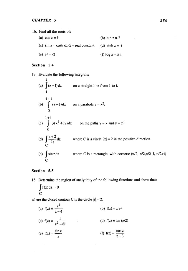 CHAPTER 5 280
16. Findall the roots of:
(a) cos z =
(c) sin z = cosh a, ~ = real constant
(b) sin z =
(d) sinhz =
(e) eZ=-2 (f) log z =n
Section 5.4
17. Evaluatethe followingintegrals:
i
(a) J (z- dz
1
l+i
(b) j- (z - 1) on a parabola y = x
2
.
0
l+i
(c) ~ 3(x ~ +iy)dz
0
fz+2
(d) a 2z
C
(e) J" sin dz
C
ona straight line from1 to i.
on the paths y = x and y = x
3.
where
Cis a circle, ]z] = 2 in the positive direction.
whereCis a rectangle, withcorners: 0z/2,-g/2,n/2+i,-rt/2+i)
Section 5.5
18. Determinethe region of analyticity of the followingfunctions and showthat:
ff(z)dz =
C
wherethe closedcontourCis the circle Izl = 2.
z
2
(a) f(z) (b) f(z) =z
z-4
i
(c) f(z) = z2 (d) f(z) =tan (z/2)
sin z cos z
(e) f(z)=--- (f) f(z)=---
z z+3
 