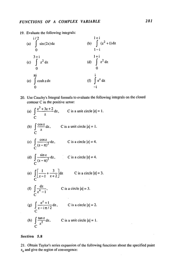 FUNCTIONS OF A COMPLEX VARIABLE 281
19. Evaluatethe followingintegrals:
i/2 l+i
(a) f sin(2z)dz (b) f (z2+l)dz
0 1-i
3+i
f Z2 dz (d)
(c)
0
j cosh z dz (f)
(e)
0
l+i
f
z2dz
0
i
fez dz
-i
20. UseCauchy’sIntegral formulato evaluate the followingintegrals on the closed
contourCin the positive sense:
~z
3 +3z+2 dz,
(a) Cis a unit circle [z[ = 1.
z
C
(b) f c°Szdz,
z
C
Cis a unitcircle [z[ =1.
(c) cos z dz
~c(Z_ ~)2
Cis a circle Izl
= 4.
f sin z dz
(d) ~C
(z - --~-~-’ Cis a circle Izl =4.
~[ 1 + 3 ,]dz
Cis acircle Izl=
3.
(e)
~ z+2
C
f Cis a ]z]=3.
dz
(f) 4 - 1’ circle
C
f
eZ+l
(g) -- dz, C is a circle Izl = 2.
z-ir~/2
c
(h) f tanz dz,
J z
2
C
Cis a unitcircle Iz[ =1.
Section 5.8
21. ObtainTaylor’s series expansionof the followingfunctions about the specified point
zo and give the region of convergence:
 