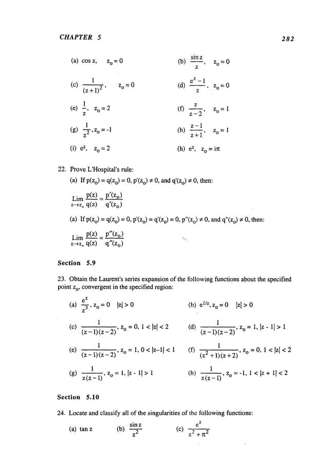 CHAPTER 5 282
sin z
(a) cosz, o=0 (b) ~, o=0
Z
1 ez -1
(c) (z+l)2 , Zo=0 (d) z°=0
1 Z
(e) -, o=2 (f) , z
o=1
z z-2
1 z-1
(g) -~-,z
o=-1 (h) , o=1
z z+l
(i) z, zo=2 (h) z, zo=in
22. ProveL’Hospital’srule:
(a) If p(Zo)= q(zo)=0, o) ~ 0,and q’(Zo
) ¢ 0, then:
Limp(z___~)=
p’(Zo)
z-*Zo q(z) q’(Zo)
(a) If p(zo) =q(Zo)=0, p’(Zo)= o) = 0,p"
(zo) , 0, an
d q"(Zo
), 0, th en:
Limp(z~)= p"(Zo)
z~zo q(z) q"(Zo)
Section 5.9
23. Obtainthe Laurent’s series expansionof the following functions about the specified
point zo, convergentin the specified region:
e
z
(a) -- zo = 0 Izl >0
(b)el/Z,° =
0Iz
l >0
Z3 ’
1 1
(c) (z -1) (z - z° = 0, 1 < Izl<2 (d){ijtzj’z-"’z-"" z° = 1, Iz-iI> 1
1 1
(e) (z_l)(z_2),zo=l,O</z-l/<l (f) (z2+l)(z+2) , zo = o, 1 < Izl < 2
1 1
(g) ~, o =1, [z- 11 >1 (h)
z (z - 1) z (z- i)
~,z o=-l,l<[z+ i[<2
Section 5.10
24. Locateand classify all of the singularities of the followingfunctions:
z
sin z e
(a) tan (b) Z2
(C) Z2 + 2
 