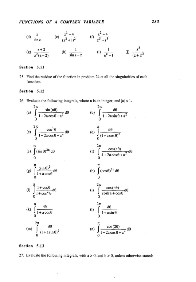 FUNCTIONS OF A COMPLEX VARIABLE 283
z z3 - 4 z2 - 4
(d) sinz (e) 2+1)2 (f) z5_z3
z+2 1 1 Z
3
(g) z2(Z_2 ) (h) sinz-z (i) eZ-1 (j)
Section 5.11
25. Findthe residue of the function in problem
24 at all the singularities of each
function.
Section 5.12
26. Evaluatethe followingintegrals, wheren is an integer, and la] <1.
2n 2~
dO -
(a)
fl+2acos0+a
2sin(n0) dO
(b) f l_2asi---~0+£
2
0 0
27~
(c)-
cos3 0
dO (d)
1-2acos0+a
2 I(1 + a cos 0)
2
0
2n
cos(nO)
(e) I(sin0)2nd0 (f) I l+2acos0+a
2
0 0
i (sinO)2 (h) I(cosO)2ndO
(g) 1 + a cos
0 0
2rt
I" 1 +cos 0
;~cos2-----
~dO
(J) co s(nO) dO
(i) J cosh a + cos 0
0 0
n 2n
I dO
(1) I
(k) 1 + a cos
1 +a sin 0
0 0
r~
cos(20) dO
dO (n) Ii_2acos0+a
2
(m)
I (l+asinO)
~
0 0
Section 5.13
27. Evaluatethe followingintegrals, with a > 0, and b > 0, unless otherwisestated:
 