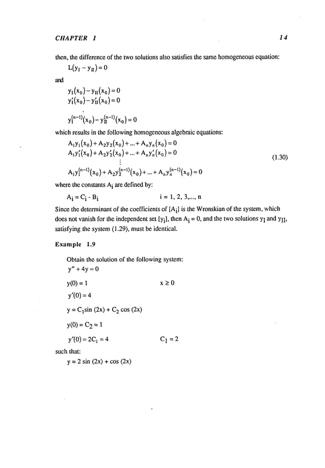 CHAPTER 1 14
then, the difference of the twosolutions also satisfies the samehomogeneous
equalion:
L(yi- yn)=0
Yl (Xo)- Yi~(Xo)
= 0
(Xo)-
y (xo
)--
y~n-l)(xo)- y(n
n-l) (xo)= 0
whichresults in the following homogeneous
algebraic equations:
Aly~(Xo)+ A2y2(xo)+ ...+ A,~Y,~(Xo)
A,y~(Xo)+ A2y[(xo) +...+ Any~(Xo)
:
(1.30)
AlYln-1)(Xo)
+ Azy~n-1)(Xo)
+... + Any(~n-1)(Xo)
wherethe constants A
i are definedby:
A
i---Ci-Bi i=1,2,3 ..... n
Since the determinantof the coefficients of [A
i] is the Wronskian
of the system, which
does not vanish for the independentset [Yi], then A
i =0, and the twosolutions YIand YlI,
satisfying the system(1.29), mustbe identical.
Example 1.9
Obtain the solution of the following system:
y"+4y=0
y(O)= x _>0
y’(0) =
y = Clsin (2x) + 2 cos (2x)
y(0) = 2 =1
y’(0) = 1 = 4 C
1 = 2
suchthat:
y = 2 sin (2x) + cos (2x)
 