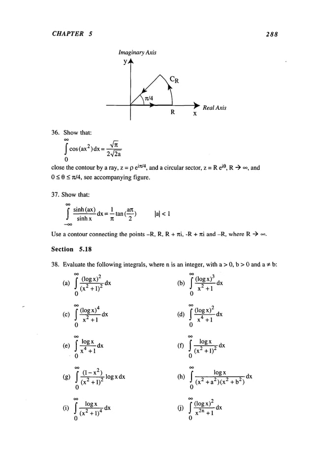CHAPTER 5 288
ImaginaryAxis
y~
R
Real Axis
36. Showthat:
OO
fcos(ax2)dx =
0
closethe contourbya ray, z =9 eirt/4, anda circular sector, z = Rei0, R-) oo,and
0 < 0 < r~/4, see accompanying
figure.
37. Showthat:
~ sinh(ax) dx= ltan (~) ]a]<l
sinh x
Usea contour connecting the points -R, R, R+ ~ti, -R + ni and -R, whereR-->
Section 5.18
38. Evaluatethe followingintegrals, wheren is an integer, with a > 0, b > 0 and a * b:
(l°gx)~ dx (b) f (1°~gx)~ dx
(a) 2 + 1) 2 xz + 1
0 0
f (1OgX)
2 dx
(c) ~(l°~gx,+lX)
4dx (d) a ~+1
0 0
X4 + 10X (X2 + 1)
2
0 0
~ (l-x2)logxdx (h)
1ogx
(g) 2 + 1) 2
(x2 + a2)(x2 + b
2)
0 0
dx
log x dx (j)
(i) f 2 + 1)4
0
f(l~x)z dx
xzn + 1
0
 