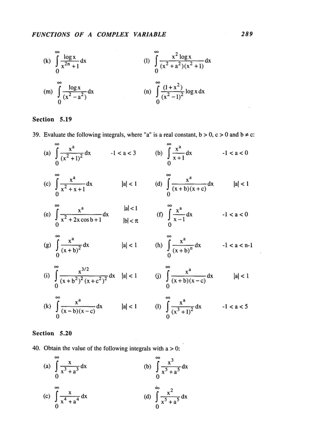 FUNCTIONS OF A COMPLEX VARIABLE 289
~’ x2 log x
dx
(k)~,~znl~Ogx+
1dx (1) I 2 + a2)(x2 + 1)
0 0
(m) I logx . (l+x2) logxdx
(X~_---~2)dx (n) 2_1)2
0 0
Section 5.19
39. Evaluatethe followingintegrals, where"a" is a real constant, b >0, c > 0 and b * c:
(a) (x2+l)2dx -l<a<3 (b) ~dXx+l -l<a<0
0 0
(c) dx lal < 1 (d) lal <
x2 +x+l (x+ b)(x+c) dx
0 0
I
xa ’al<l
I X’~’i’-a
1
(e) dx (f) dx -1 < a < 0
x2 + 2xcosb + 1 Ibl<n
0 0
~dx lal<1 (h) --dx -1 < a < n-1
(g) (x + 2
(x +b)
n
0 0
(i) (X+ b2)2(x + c2)2 dx lal<l (J) (x +b)(x_c) lal<l
0 0
(k) (x - b) (x - lal<1 (i)
(x3 + 1)2 dx
- 1 <a < 5
0 0
Section 5.20
40. Obtainthe value of the followingintegrals with a > 0:
, x ~ dx
X3
(a) Ix 3 +a
s (b) I x--g-~+a5dX
o 0
¯ x , dx x2
(c) I ~ +a"(d) I x 5+ a-- ~dx
0 0
 