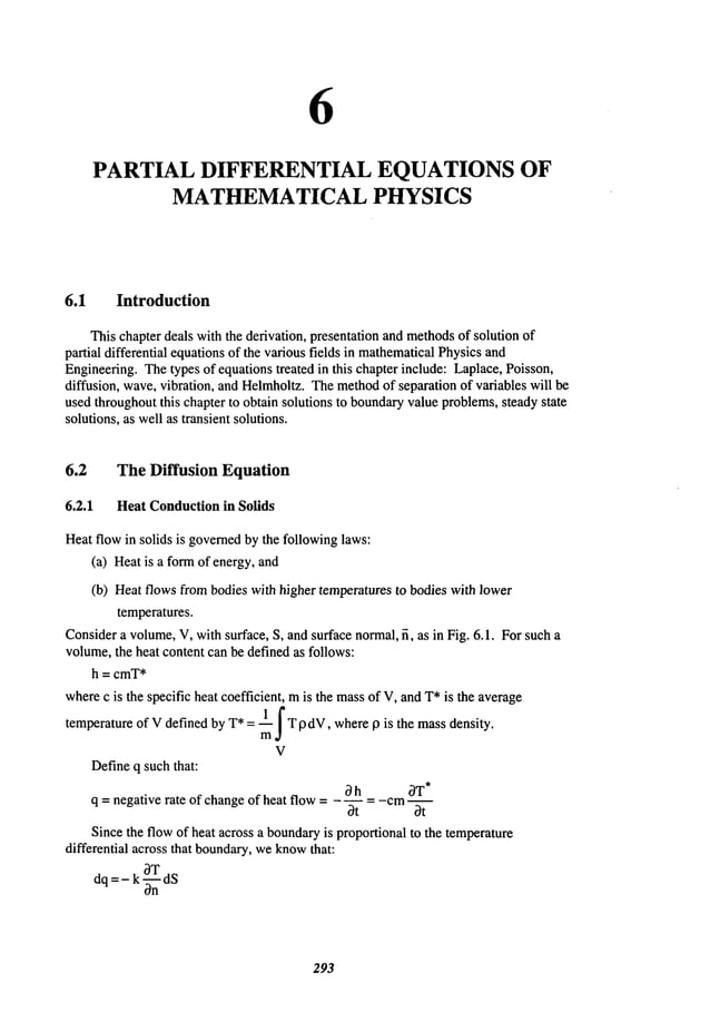 6
PARTIAL DIFFERENTIAL EQUATIONS OF
MATHEMATICAL PHYSICS
6.1 Introduction
Thischapter deals with the derivation, presentation and methods
of solution of
partial differential equationsof the various fields in mathematical
Physicsand
Engineering.Thetypes of equationstreated in this chapter include: Laplace, Poisson,
diffusion, wave,vibration, and Helmholtz.Themethod
of separation of variables will be
used throughoutthis chapter to obtain solutions to boundaryvalueproblems,steadystate
solutions, as wellas transient solutions.
6.2 The Diffusion Equation
6.2.1 HeatConduction
in Solids
Heatflow in solids is governed
by the followinglaws:
(a) Heatis a formof energy, and
(b) Heatflows frombodies with higher temperaturesto bodies with lower
temperatures.
Considera volume,V, withsurface, S, andsurface normal,fi, as in Fig. 6.1. Forsuch a
volume,the heat content can be defined as follows:
h = cmT*
wherec is the specific heat coefficient, mis the massof V,andT*is the average
temperatureof Vdefinedby T*= ~lm~ T [gdV,where13 is the massdensity.
V
Defineq such that:
~h ~T*
q = negative rate of change of heat flow ..... cm--
~t ~t
Sincethe flowof heat across a boundary
is proportional to the temperature
differential across that boundary,weknow
that:
dq =- k-~nTdS
2~3
 