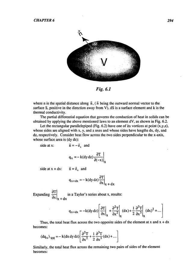 CHAPTER 6 294
Fig. 6.1
wheren is the spatial distancealongfi, ( fi beingthe outward
normalvector to the
surface S, positive in the direction awayfromV), dSis a surface elementand k is the
thermalconductivity.
Thepartial differential equationthat governsthe conduction
of heat in solids canbe
obtained by applyingthe abovementionedlaws to an elementdV,as shownin Fig. 6.2.
Let the rectangularparallelepiped(Fig. 6.2) haveoneof its vortices at point(x,y,z),
whosesides are aligned with x, y, and z axes and whosesides havelengths dx, dy, and
dz, respectively. Considerheat flowacross the twosides perpendicularto the x-axis,
whose
surface area is (dy dz):
side at x: fi = -~x and
side at x +dx: fi = ~ and
qx÷dx =- k(dy dz)
oxIx + dx
~T
I in a Taylor’sseries aboutx, results:
Expanding-~x x + dx
qx+dx
Thus,the total heat flux across the twooppositesides of the elementat x andx +dx
becomes:
02T 1 03T
(dq~)
tot = - k(dx dydz)[ ~--~-+~ (dx)
+...
Similarly, the total heat flux across the remaining
twopairs of sides of the element
becomes:
 