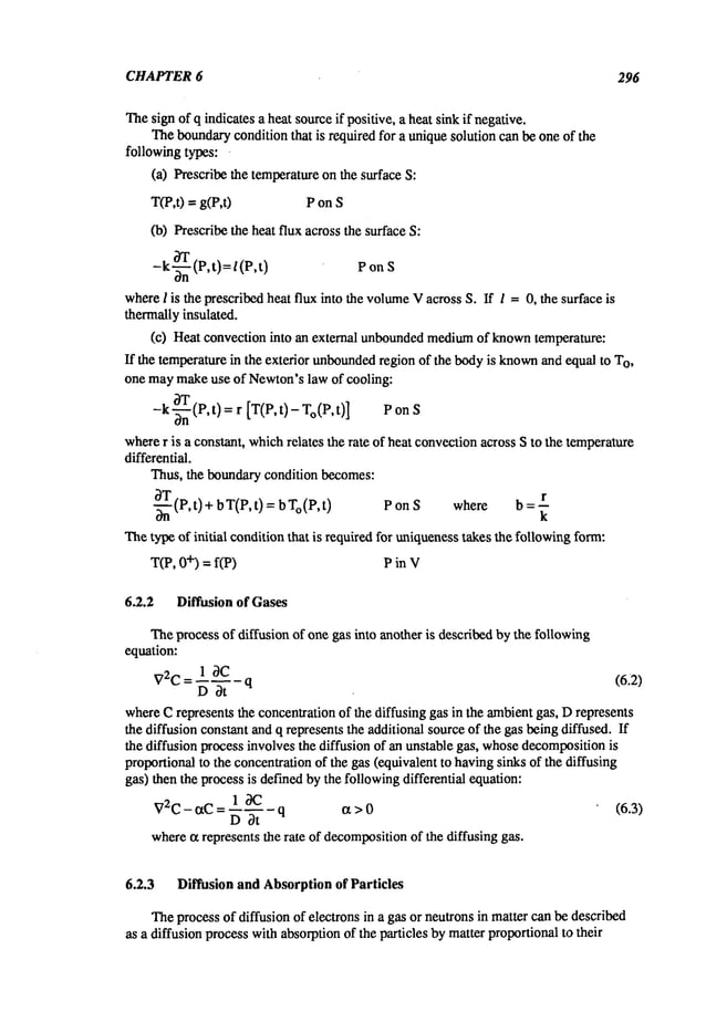 CHAPTER6 296
Thesignof q indicates a heat sourceif positive, a heat sinkif negative.
Theboundary
condition that is required for a uniquesolution can be one of the
followingtypes: .
(a) Prescribe the temperatureonthe surface S."
T(P,0 = g(P,0 P on S
(b) Prescribethe heat flux across the surface
-k~-ffn (P,t)=/(P,t ) P on S
whereI is the prescribedheat flux into the volume
Vacross S. If l =0, the surface is
thermallyinsulated.
(c) Heat convection into an external unbounded
medium
of known
temperature:
If the temperaturein the exterior unbounded
region of the bodyis known
and equal to T
O
,
one maymakeuse of Newton’slaw of cooling:
8T
[T(P,t)- To(P, t)] P
-k-~-n(P, ) =
r
wherer is a constant, whichrelates the rate of heat convectionacross Sto the temperature
differential.
Thus, the boundarycondition becomes:
-~(P,t) + bT(P, t) = b To(P,t ) PonS where b=~
Thetype of initial conditionthat is required for uniquenesstakes the followingform:
T(P, +) =f(P) P in V
6.2.2 Diffusion of Gases
Theprocess of diffusion of one gas into another is describedby the following
equation:
1 ~C
V2C = ~ ~- q (6.2)
whereCrepresents the concentrationof the diffusing gas in the ambientgas, Drepresents
the diffusion constant andq represents the additional sourceof the gas beingdiffused. If
the diffusion process involvesthe diffusion of an unstable gas, whose
decomposition
is
proportional to the concentrationof the gas (equivalentto havingsinks of the diffusing
gas) then the processis definedbythe followingdifferential equation:
1~9C
V2C- ~tC = ~--~- - q ~t > 0 (6.3)
wherect represents the rate of decomposition
of the diffusing gas.
6.2.3 Diffusion and Absorption of Particles
Theprocess of diffusion of electrons in a gas or neutrons in matter canbe described
as a diffusion processwithabsorptionof the particles by matterproportionalto their
 