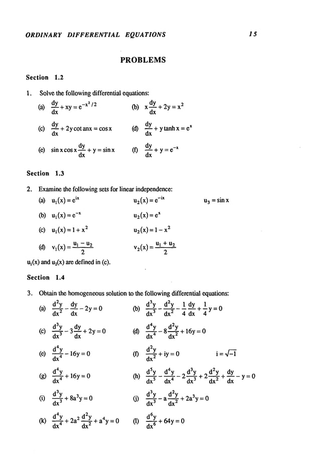 ORDINARY DIFFERENTIAL EQUATIONS 15
PROBLEMS
Section 1.2
1. Solvethe followingdifferential equations:
(a) d-~Y+xy:e-X~/2 (b) xdY+2y=x
2
ax dx
(c) dY+2ycotanx=cosx (d) dy+ytanhx=eX
dx dx
¯ dy
_~
(e) sin x cos x-- + y = sin (f) + y = e
-x
dx
Section 1.3
2. Examine
the following sets for linear independence:
(a) u](x) = ix u2(x
) = e
-i x
(b) ul(x) = -x uz(x) = e
x
(c) u1(x)=l+x
2 u2(x
)=l-x
2
vl(x)
=ul- v(x) +
2 2
u~(x)andu2(x)are definedin
Section 1.4
3. Obtain the homogeneous
solution to the
(a) dzy dy 2y=0 (b)
dx z dx
d3Y-3dY+2y=0 (d)
(c)
dx
d4y
(e) ~-T- 16y= (f)
day
(g) d--~- + 16y= (h)
(i) d3--~-Y
+8a3y= (j)
dx
3
d4y ~
(k) ~-~- + 2 +a4y=O (1)
I13=sin x
followingdifferential equations:
d3y d2y 1 dy
dx
3 dx2 4 dx ÷ Y = 0
d4y
8 d2y
d-’~-- ~x~+ 16y=0
d~y
d---~ + iy =0
i = ~Z-~
dSY d4Y dd~-~Y3 2 d~y + dy
dx
5
dx4 2_.. + dx--- T ~--y=0
d3Y d2Y+ 2a3y = 0
~x
3 - a dx---
T
d~6Y+ 64y = 0
 