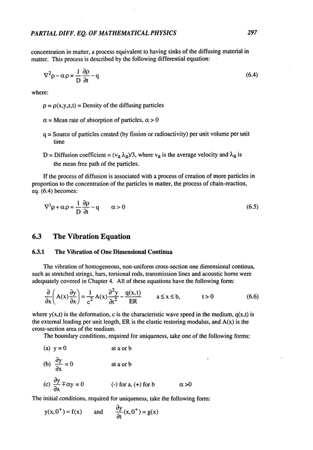 PARTIAL DIFF. EQ. OF MATHEMATICAL
PHYSICS 297
concentrationin matter, a processequivalentto havingsinks of the diffusing materialin
matter. This processis describedby the followingdifferential equation:
V29- ¢x 9 = 1 019_ q (6.4)
D 3t
where:
9 =9(x,Y,Z,t) =DensityOfthe diffusing particles
~z=Mean
rate of absorptionof particles, cz > 0
q =Sourceof particles created(by fission or radioactivity) per unit volume
per unit
time
D=Diffusioncoefficient = (va ~,a)/3, whereVais the averagevelocity and~,a is
the mean
free path of the particles.
If the processof diffusion is associatedwitha processof creation of moreparticles in
proportionto the concentrationof the particles in matter, the processof chain-reaction,
eq. (6.4) becomes:
1 30 _
V29+c~9 = ~--q ~x>0 (6.5)
6.3 The Vibration Equation
6.3.1 The Vibration of OneDimensional Continua
Thevibration of homogeneous,
non-uniformcross-section one dimensionalcontinua,
suchas stretched strings, bars, torsional rods, transmissionlines andacoustic hornswere
adequatelycoveredin Chapter4. All of these equations havethe followingform:
A(x)~y~ _ I~.A(x) 32y q(x,t) a<x < b, t>0 (6.6)
3x 3xJ-c ~ 3t 2 ER - -
wherey(x,t) is the deformation,c is the characteristic wave
speedin the medium,
q(x,t)
the external loadingper unit length, ERis the elastic restoring modulus,
and A(x)is the
cross-section area of the medium.
Theboundaryconditions, required for uniqueness,take one of the followingforms:
(a) y = at a or b
3y
(b) ~xx = 0 at a or b
3y
(c) ~xxT-~zy
= (-) for a, (+) for cz >0
Theinitial conditions, required for uniqueness,take the followingform:
= f(x) and O-~.Y
(x,0+)=g(x)
y(x,0
÷)
ot
 