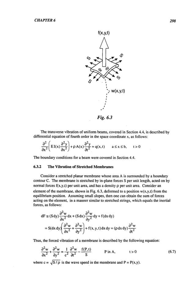 CHAPTER 6 298
f(x,y,t)
",- w(x,y,t)
Fig. 6.3
Thetransverse vibration of uniformbeams,coveredin Section 4.4, is described by
differential equationof fourth order in the spacecoordinatex, as follows:
EI(x) +p ()O--~--q(x,t) a<x<b,
Theboundaryconditions for a beamwerecoveredin Section 4.4.
6.3.2 The Vibration of Stretched Membranes
Consider a stretched planar membrane
whosearea A is surrounded by a boundary
contourC. Themembrane
is stretched by in-plane forces S per unit length, acted on by
normalforces f(x,y,t) per unit area, andhas a densityp per unit area. Consider
elementof the membrane,
shown
in Fig. 6.3, deformed
to a position w(x,y,t) fromthe
equilibrium position. Assuming
small slopes, then one can obtain the sumof tbrces
acting on the element,in a manner
similar to stretched strings, whichequalsthe inertial
forces, as follows:
2 2
Ow Ow
dF=- (Sdy)0--~ dx+(S dx) ~-~--~-dy+f(dx
=S(dx
dy;~-~
-+0_2
~w/+
f(x,y, t) dxdy: (pdx
dy)~-~2w
"~ ~x 0y" J
Thus,the forced vibration of a membrane
is described by the followingequation:
O2w O2w 1 O2w f(P,t)
~X
2 ~" O-~=C
2 ~)t
2 S
PinA, t>0
wherec = Sx/~ is the wavespeed in the membrane
and P = P(x,y).
(6.7)
 