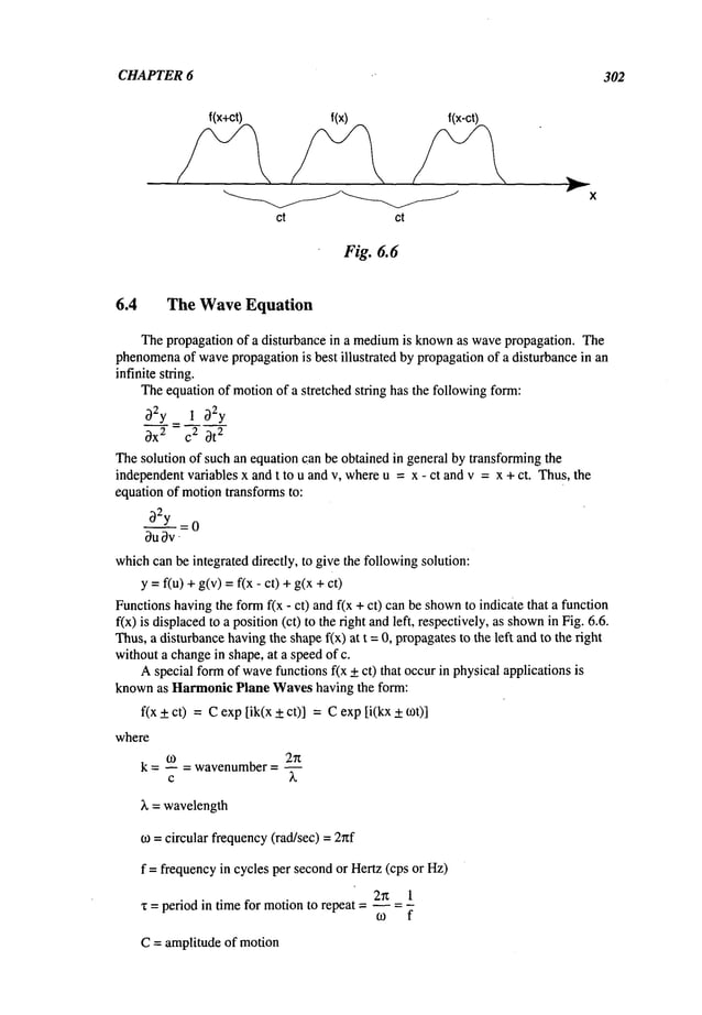 CHAPTER 6 302
f(x+ct) f(x) f(x-ct)
ct ct
Fi£. 6.6
6.4 The Wave Equation
Thepropagation of a disturbance in a medium
is knownas wavepropagation. The
phenomena
of wavepropagationis best illustrated by propagationof a disturbance in an
infinite string.
Theequation of motionof a stretched string has the followingform:
~2y 1 ~)2y
OX
2 C2 0t
2
Thesolution of such an equation can be obtained in general by transformingthe
independentvariables x and t to u and v, whereu = x - ct and v = x + ct. Thus,the
equation of motiontransforms to:
~2y = 0
0u 0v
whichcanbe integrated directly, to give the followingsolution:
y = flu) + g(v)= f(x- ct) +g(x
Functionshavingthe formf(x - ct) and f(x + ct) can be shown
to indicate that a function
fix) is displacedto a position(ct) to the right andleft, respectively,as shown
in Fig. 6.6.
Thus,a disturbancehavingthe shapef(x) at t = 0, propagatesto the left and to the right
withouta changein shape, at a speedof c.
Aspecial formof wave
functions f(x +ct) that occurin physical applications is
knownas HarmonicPlane Waveshaving the form:
f(x + ct) = Cexp [ik(x + ct)] = Cexp [i(kx + tot)]
where
k = -- = wavenumber= --
c ~.
wavelength
to = circular frequency(rad/sec) = 2nf
f = frequencyin cycles per secondor Hertz (cps or Hz)
2~ 1
period in time for motion to repeat ....
C= amplitude of motion
 