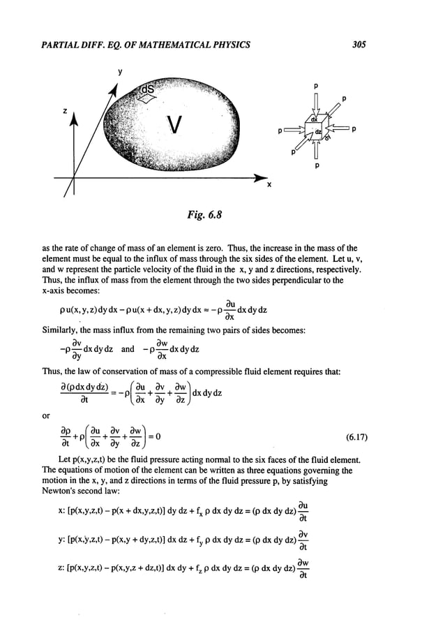 PARTIAL DIFF. EQ. OF MATHEMATICAL
PHYSICS 305
V
p
as the rate of changeof massof an elementis zero. Thus,the increase in the massof the
elementmustbe equalto the influx of massthroughthe six sides of the element.Let u, v,
andwrepresentthe particle velocityof the fluid in the x, y andz directions, respectively.
Thus,the influx of massfromthe elementthroughthe twosides perpendicularto the
x-axis becomes:
9 u(x, y, z) dydx- 19u(x+dx,y, z) dydx=- 19u dx
dy dz
Similarly, the massinflux fromthe remainingtwopairs of sides becomes:
bv Ow
-p~y-ydxdydz and -p--~--xdxdydz
Thus,the law of conservationof massof a compressiblefluid elementrequires that:
~(pdxdydz) (~u ~v ~w~
~t = - P~xx+ -b--~y + "-~’z )
dxd
ydz
30 (Ou ~v Ow~:o
or
(6.17)
Let p(x,y,z,t) be the fluid pressureacting normal
to the six faces of the fluid element.
Theequations of motionof the elementcan be written as three equations governingthe
motionin the x, y, andz directions in termsof the fluid pressurep, bysatisfying
Newton’ssecond law:
x: [p(x,y,z,t) - p(x + dx,y,z,t)] dydz + fx Pdxdydz =(p dxdydz)
~t
y: [p(x,y,z,t) - p(x,y+dy,z,t)] dxdz+ fy p dxdydz =(p dxdydz)
~t
z: [p(x,y,z,t) - p(x,y,z +dz,t)] dxdy + fz P dxdy dz = (p dx dydz)
dt
 