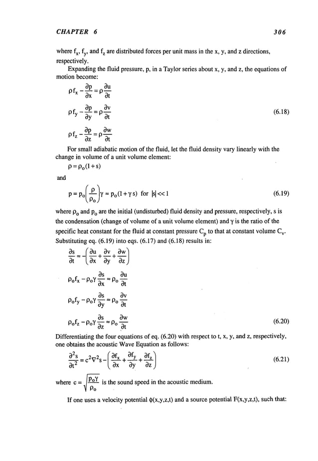CHAPTER 6 306
where
fx, fy, andfz aredistributedforcesperunit mass
in thex, y, andz directions,
respectively.
Expanding
the fluid pressure,p, in a Taylorseries aboutx, y, andz, the equations
of
motionbecome:
~V
bp_
pfz
Forsmalladiabaticmotion
of the fluid, let the fluid densityvarylinearlywiththe
changein volume
of a unit volume
element:
P=Po(1 +s)
and
(6.18)
p=po/~-o)y=Po(l+ys) for [sl<<l (6.19)
where
PoandPoaretheinitial (undisturbed)
fluid densityandpressure,respectively,s
the condensation
(changeof volume
of a unit volume
element)
and~/is the ratio of the
specificheat constantfor the fluid at constantpressureCpto that at constantvolume
C
v.
Substituting
eq. (6.19)into eqs.(6.17)and(6.18)results
~s (~u ~v
bs bu
Pofx-PoY~=Po~
bs bv
Pofy-Po?~: Po ~
bs bw
Pofz - PoV ~ = Po ~ ~6.~0)
Differentiating
the
four
equations
of
eq.
(6.20)
with
respect
to
t,x,
y,
and
z,
respectively,
one
obtains
~cacoustic
Wave
~uation
asfollows:
( ~x-- .OfYOfz
wherec ~ .~ is the soundspeed in the acoustic medium.
If oneusesa velocitypotential~(x,y,z,t)anda source
potentialF(x,y,z,t);suchthat:
 