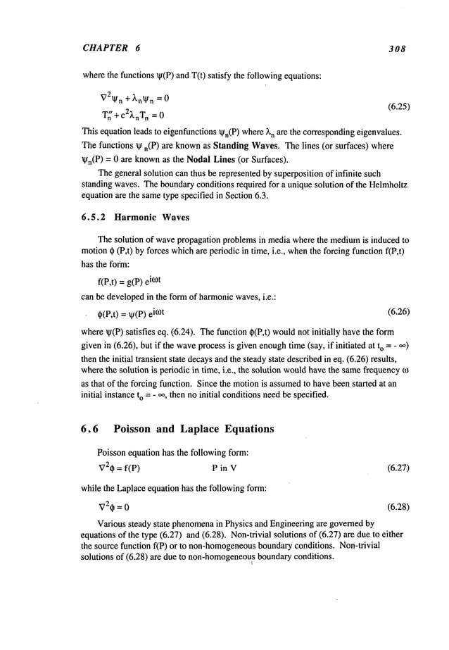 CHAPTER 6 308
wherethe functions ~(P) andT(t) satisfy the followingequations:
V2~l/n+~,n~l/n= 0
(6.25)
T~’ + c2XnTn
= 0
This equation leads to eigenfunctions~n(P)where~’n are the correspondingeigenvalues.
Thefunctions qt n(P) are known
as StandingWaves.Thelines (or surfaces) where
~n(P) = 0 are knownas the NodalLines (or Surfaces).
Thegeneral solution can thus be represented by superposition of infinite such
standing waves.Theboundaryconditions required for a unique solution of the Helrnholtz
equationare the sametype specified in Section6.3.
6.5.2 Harmonic Waves
Thesolution of wavepropagation problemsin media wherethe medium
is induced to
motion~ (P,t) by forces whichare periodic in time, i.e., whenthe forcing function f(P,t)
has the form:
f(P,t) =g(P) i~°t
can be developedin the form of harmonicwaves,i.e.:
q~(P,t) = ~(P)i~t (6.26)
where~(P) satisfies eq. (6.24). Thefunction ~(P,t) wouldnot initially havethe
givenin (6.26), but if the wave
processis givenenough
time(say, if initiated at o =
- ,~)
then the initial transient state decaysandthe steadystate describedin eq. (6.26) results,
wherethe solution is periodic in time, i.e., the solution wouldhavethe samefrequencyo~
as that of the forcing function. Since the motionis assumed
to havebeenstarted at an
initial instanceto =- ~, then no initial conditionsneedbe specified.
6.6 Poisson and Laplace Equations
Poisson equation has the following form:
V2~= f(P) P in V (6.27)
while the Laplaceequation has the following form:
~72~p = 0 (6.28)
Various steady state phenomena
in Physics and Engineeringare governedby
equationsof the type (6.27) and (6.28). Non-trivial solutions of (6.27) are due to
the source function f(P) or to non-homogeneous
boundaryconditions. Non-trivial
solutions of (6.28) are due to non-homogeneou~s
boundaryconditions.
 