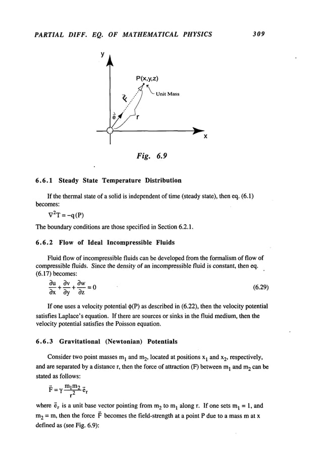 PARTIAL DIFF. EQ. OF MATHEMATICAL PHYSICS 309
Y
P(x,y,z)
~ ,,.,,’" ~k~ Unit
Fig. 6.9
Mass
6.6.1 Steady State Temperature Distribution
If the thermalstate of a solid is independent
of time(steadystate), then eq. (6.1)
becomes:
V2T= -q(P)
Theboundaryconditions are those specified in Section 6.2.1.
6.6.2 Flow of Ideal Incompressible Fluids
Fluid flow of incompressiblefluids can be developedfromthe formalismof flow of
compressiblefluids. Since the density of an incompressiblefluid is constant, then eq.
(6.17) becomes:
0u 0v bw
~xx + ~y + ~ = 0
(6.29)
If oneuses a velocity potential q~(P)as describedin (6.22), then the velocity potential
satisfies Laplace’sequation. If there are sourcesor sinks in the fluid medium,
then the
velocity potential satisfies the Poissonequation.
6.6.3 Gravitational (Newtonian) Potentials
Considertwopoint massesm
1 and m2, located at positions x1 and x2, respectively,
and are separatedby a distance r, then the force of attraction (F) between
1 and m
2 can be
stated as follows:
~ = ~’ ml~m2
~r
where~r is a unit base vector pointing from m
2 to m
I along r. If one sets m
1 = 1, and
m
2 = m, then the force ~ becomesthe field-strength at a point P due to a massmat x
definedas (see Fig. 6.9):
 