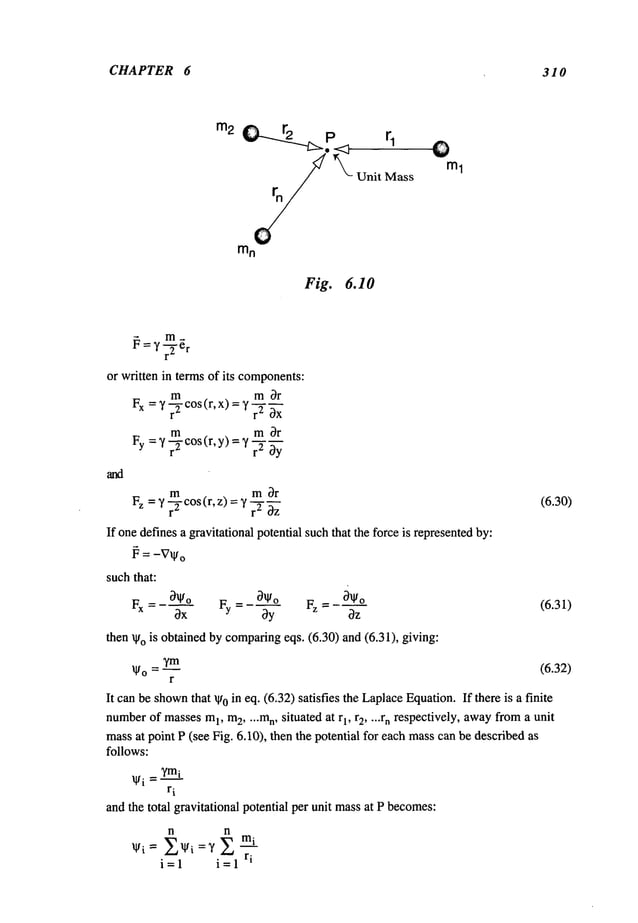 CHAPTER 6 310
rn
2
Mass
Fig. 6.10
ml
~ = y-~-e
r
or written in terms of its components:
m m Or
Fx ="/~- cos (r, x) = y .2
!
m m Or
Fy =~ r~-Cos(r,y) =’/r2
m m Or
Fz = ,/r-TCos(r,z) =
If onedefines a gravitational potential suchthat the forceis representedby:
~ = -V~,
o
suchthat:
Ox Fy = 0y Fz =
then ~gois obtained by comparing
eqs. (6.30) and (6.31), giving:
r
It canbe shown
that ~0 in eq. (6.32) satisfies the LaplaceEquation.If there is a finite
number
of massesm
I, m
2, ...mn, situated at r1, r2 .... rn respectively, awayfrom a unit
massat point P (see Fig. 6.10), then the potential for each masscan be described
follows:
¯ i = ?m~
ri
andthe total gravitational potential per unit massat P becomes:
n n
~gi = ~-,~l~i =y ~ m~
i= i=l ri
(6.30)
(6.31)
(6.32)
 