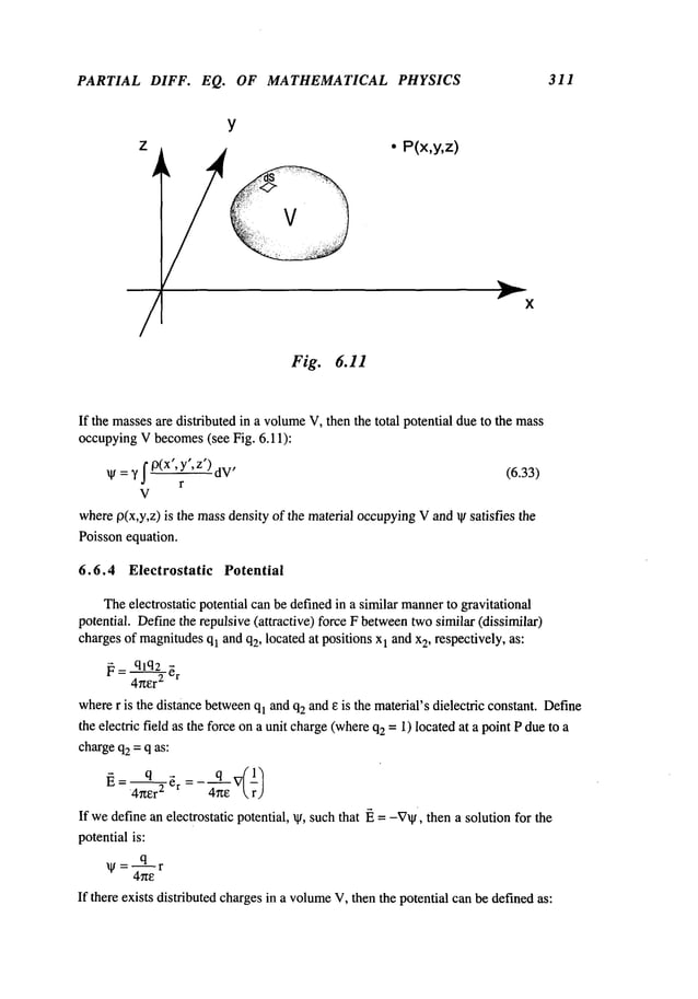 PARTIAL DIFF. EQ. OF MATHEMATICAL PHYSICS 311
Z ~ ¯ P(x,y,z)
Y
X
If the massesare distributed in a volume
V, then the total potential dueto the mass
occupyingV becomes(see Fig. 6.11):
¯ =Y p(x ,y,z dV’ (6.33)
V
wherep(x,y,z) is the massdensity of the material occupyingVand ~ satisfies the
Poisson equation.
6.6.4 Electrostatic Potential
Theelectrostatic potential canbe definedin a similar mannerto gravitational
potential. Definethe repulsive (attractive) force F betweentwosimilar (dissimilar)
chargesof magnitudes
ql and q2, located at positions x1 and x
2, respectively, as:
~=qlq____~2
~
4~er2 r
wherer is the distance between
ql andq2 and e is the material’s dielectric constant. Define
the electric field as the force ona unit charge(whereq2= 1) locatedat a point Pdue to
chargeq2= q as:
]~= q ~ ~r =- q’~-’v(lq
4her
~ 4he  rJ
If wedefine an electrostatic potential, ~, such that ~ = -V~, then a solution for the
potentialis:
~=q-fi-r
If there exists distributed chargesin a volume
V, then the potential can be definedas:
 