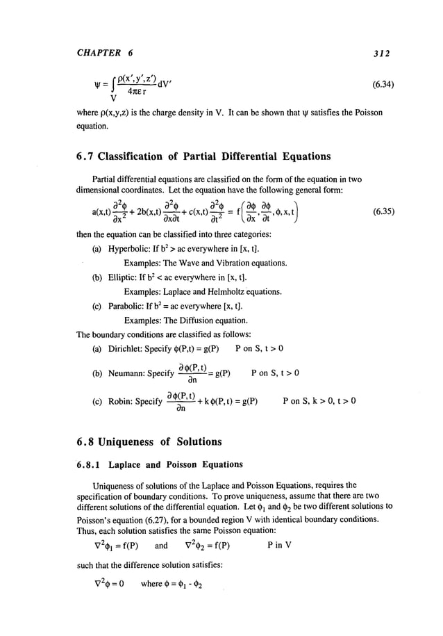 CHAPTER 6 312
Ip(x’,
dV’ (6.34)
y’,z
p
)
W= 4~te r
V
wherep(x,y,z) is the chargedensity in V. It can be shown
that ~ satisfies the Poisson
equation.
6.7 Classification of Partial Differential Equations
Partial differential equationsare classified on the formof the equationin two
dimensionalcoordinates. Let the equation havethe following general form:
820
2
)
2b(x,t) a2* + a 0 = f~_~_~,a0,0,x
’
a(x,t) ~ + Ox0t c(x,t) ~ ~. 0x -~-
then the equationcanbe classified into three categories:
(a) Hyperbolic:Ifb2 > ac everywhere
in Ix, t].
Examples:TheWaveand Vibration equations.
(b) Elliptic: If 2 <aceve
rywhere in[x,t].
Examples:Laplace and Helmholtzequations.
(c) Parabolic:If 2 =
aceverywhere [x,
t].
Examples:TheDiffusion equation.
Theboundaryconditions amclassified as follows:
(a) Dirichlet: Specify 0(P,t) = g(P) P on S, t >
0 0(P, t) =g(p)
P on S, t > 0
(b) Neumann: Specify
00(P’t) ~- k0(P,t) = ) PonS, k>0, t>0
(c) Robin: Specify
(6.35)
6.8 Uniqueness of Solutions
6.8.1 Laplace and Poisson Equations
Uniquenessof solutions of the Laplaceand Poisson Equations, requires the
specification of boundaryconditions. Toprove uniqueness, assumethat there are two
different solutions of the differential equation. Let 01 and02 be twodifferent solutions to
Poisson’s equation (6.27), for a bounded
region V with identical boundaryconditions.
Thus,each solution satisfies the samePoissonequation:
V201 = f(P) and V202 = f(P) P in V
suchthat the differencesolutionsatisfies:
V20 = 0 where 0 = 01 - 02
 