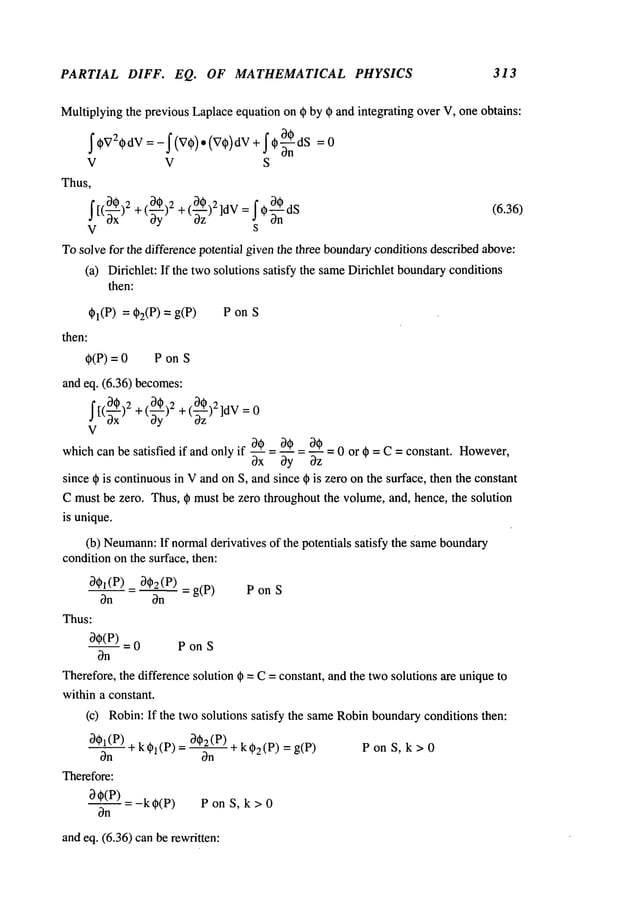 PARTIAL DIFF. EQ. OF MATHEMATICAL PHYSICS 313
Multiplyingthe previous Laplaceequation on ~) by ~ and integrating over V, one obtains:
_-0
V V S
Thus,
~[(~x) +(~yy) +(~-~z)2]dV=~c~-n~dS
V s
Tosolve for the difference potential giventhe three boundary
conditionsdescribed above:
(a) Dirichlet: If the twosolutions satisfy the sameDirichlet boundaryconditions
then:
~I(P) = q~2(P)= P on S
then:
~(P) = 0 P on
and eq. (6.36) becomes:
(0~)2 + (~-~-~)2]dV
=
J [(tgx )2+ ~ oz
V
which
canbesatisfiedif andonlyif 3_~_~
=0._~_~=--0~
=0 or ~=C =constant.
However,
0x 0y 0z
since q~ is continuousin Vand on S, and since ~ is zero on the surface, then the constant
Cmust be zero. Thus, ~ must be zero throughout the volume, and, hence, the solution
is unique.
(b) Neumann:
If normalderivatives of the potentials satisfy the sameboundary
conditionon the surface, then:
0~l(P) - 0~2 (P) =
P on S
On On
Thus:
D0(P) 0 P onS
On
Therefore, the difference solution ~ =C= constant, and the twosolutions are uniqueto
within a constant.
(c) Robin:If the two solutions satisfy the sameRobinboundaryconditions then:
O#2(P)
OOl(P~) + k~l(p) = __ + kO2(p)
P on S, k > 0
On On
Therefore:
- k~(P) PonS, k>O
On
and eq. (6.36) canbe rewritten:
 