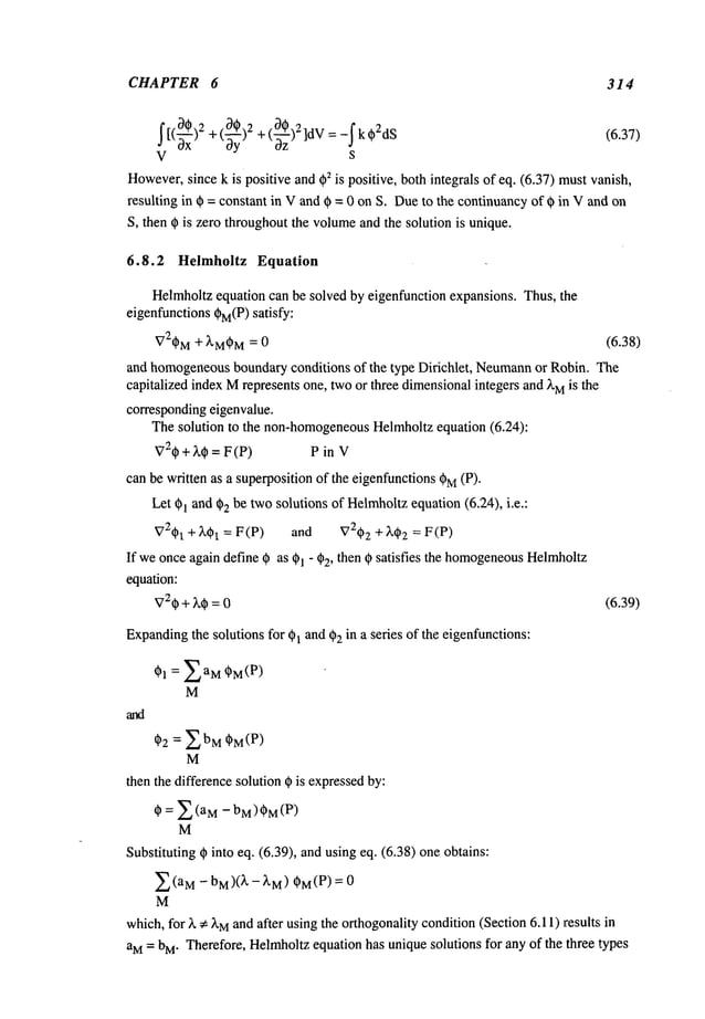 CHAPTER 6 314
I[(~ )2 "0@~2~,: +(~~-~)2]dV=-Ik02dSoz
+[~S,,j (6.37)
V s
However,
since k is positive and ~2 is positive, both integrals of eq. (6.37) mustvanish,
resulting in 0 = constant in Vand 0 = 0 on S. Dueto the continuancyof 0 in V and on
S, then 0 is zero throughoutthe volume
and the solution is unique.
6.8.2 Helmholtz Equation
Helmholtzequation can be solved by eigenfunction expansions. Thus, the
eigenfunctions 0M(P)
satisfy:
V20M+ XM0
M = 0 (6.38)
and homogeneous
boundaryconditions of the type Dirichlet, Neumann
or Robin. The
capitalized indexMrepresents one, twoor three dimensionalintegers and ~’Mis the
correspondingeigenvalue.
Thesolution to the non-homogeneous
Helmholtzequation (6.24):
720 + ~,~ = F (P) P in
canbe written as a superpositionof the eigenfunctions(~M(P)"
Let 01 and 02 be twosolutions of Helmholtz
equation (6.24), i.e.:
V201 + X01 = F (P) and V2~)2 + X~2 = F
If weonceagain define 0 as 01 - ¢2, then 0 satisfies the homogeneous
Helmholtz
equation:
V20+ ~,0 = 0 (6.39)
Expanding
the solutions for ~l and 02 in a series of the eigenfunctions:
01 = 2aM 0M(P)
M
02 = ZbM 0M(P)
M
then the difference solution 0 is expressedby:
0 = ~(aM -bM)0M(P)
M
Substituting 0 into eq. (6.39), and using eq. (6.38) one obtains:
Z(aM- bM)(~" -~.M) 0M(P) = 0
M
which,for X~ XM
and after usingthe orthogonality condition(Section 6.11) results
aM= bM. Therefore, Helrnholtz equation has uniquesolutions for any of the three types
 