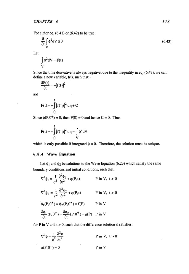 CHAPTER 6 316
Foreither eq. (6.41) or (6.42) to be true:
~ttf~
2dv-<O
V
Let:
j" ~2dV
= F(t)
V
Since the time derivative is alwaysnegative, due to the inequality in eq. (6.43), wecan
definea newvariable, f(t), suchthat:.
~F(t) = _[f(t)]2
bt
t
F(t) = -f [f(n)] 2 drl + C
0
Since ~(P,0+) = 0, then F(0) = 0 and hence C= 0. Thus:
(6.43)
t
0 V
whichis only possible if integrandg) = 0. Therefore, the solution mustbe unique.
6.8.4 Wave Equation
Let ~1 and ~)2 be solutions to the Wave
Equation(6.23) whichsatisfy the same
boundary
conditionsand initial conditions, suchthat:
= 1 b2~+q(P,t). PinV, t>O
~72~1 c2 ~t
2
= 1 bZ~z ~-q(P,t) P in V, t > 0
V2~)2 2 ~t
2
~I(P,O+) = ~2(P,O
+) = f(P) P in V
-~tl(p,0+)=~-~L(P,0+)=g(P) PinY
for Pin Vandt > 0, suchthat the differencesolution @
satisfies:
1 ~)2~
PinV, t>O
V2~ = C2 ~t
2
~(P, +) =0 P in V
 