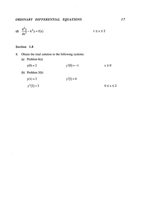ORDINAR Y DIFFERENTIAL
(d)
d2~y- k2y= f(x)
dx
2
EQ UA TIONS
l~x~2
17
Section 1.8
8. Obtainthe total solution to the followingsystems:
(a) Problem6(a)
y(O)= y’(O)=-
(b) Problem3(b)
y(1) = y’(1) =
y’(2)
x>O
05x52
 