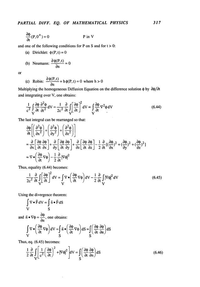 PARTIAL DIFF. EQ. OF MATHEMATICAL PHYSICS 317
%
-~t (P,0+) 0 P in
and one of the followingconditionsfor P on S and for t > 0:
(a) Dirichlet: ~ (P, t)
(b) Neumann:~ ~(P’t) = 0
~n
or
(c) Robin:
~ ~(P’t.__.~) +h @(P,t) =0 where
h
~n
Multiplying the homogeneous
Diffusion Equation on the difference solution ~ by ~#/~t
and integrating over V, one obtains:
1 f0@220
2c 0t~c[_0tJ
Thelast integral canbe rearrangedso that:
Thus, equality (6.44) becomes:
IF°q~12dV (’~- } -1 ~ IiV~i2dW
1 ~
=I
V̄ VO dV ~-
2~2 ~ V
L ~t _1 V
V
(6.44)
(6.45)
Usingthe divergence theorem:
V S
and fi ¯ V~= ~n’ one obtains:
Thus,eq. (6,45) becomes:
S
(6.46)
 