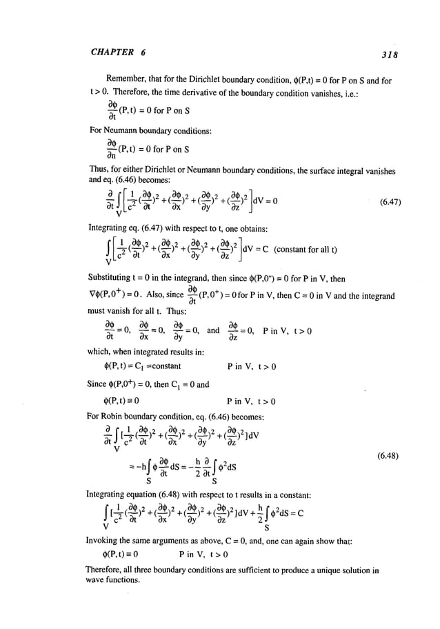 CHAPTER 6 318
Remember,
that for the Dirichlet boundarycondition, @(P,t)= 0 for P on S and for
t > 0. Therefore,the time derivative of the boundaryconditionvanishes, i.e.:
-~(P, t) = 0 for P on
For Neumann
boundaryconditions:
0~-~(P,t) = 0 for Pon
Thus, for either Dirichlet or Neumann
boundaryconditions, the surface integral vanishes
and eq. (6.46) becomes:
+(~-z
(6.47)
Integrating eq. (6.47) wi~respect to t. oneobtains:
[ 1 (0,) 2 +(~0)2 +(00)2
]
~ +(~)~dV=C(constantforallt)
V
Substitutingt = 0 in the integrand,thensince$(P,0
+) = 0for Pin V, then
a~(~,o
+)
V@(P,O+)=O.
Also, since ~ =0forPin V, thenC=0in Vandtheintegrand
mustvanishfor all t. Thus:
aS_o, a~=o, ~$ a~=o, PinV, t>0
aS- #=o, aS
which,when
integratedresults in:
@(P,
t) = 1 =constant Pin V, t > 0
Since
$(P,0
+)= 0, thenC~
= 0and
@(P,t)
~ Pin V,t > 0
For Robinbounda~
condition, eq. (6.46) becomes:
+(~)Z + (0@)Z + (~)2]d
V
V
a@dS=h 3 f@2dS
(6.48)
-hf* 2at
S S
Integratingequation
(6.48)withrespectto t resultsin a constant:
/[~(~)2 +(0,)2~ +(~3,)2 +(~)2]dV+~f,2dS= Coz
V S
Invoking the same~gumentsas above, C= 0, and, one can again showthat:
~(P,t)~0 PinV, t>0
Therefore.all three bounda~
conditionsare sufficient to producea uniquesolution in
wavefunctions.
 