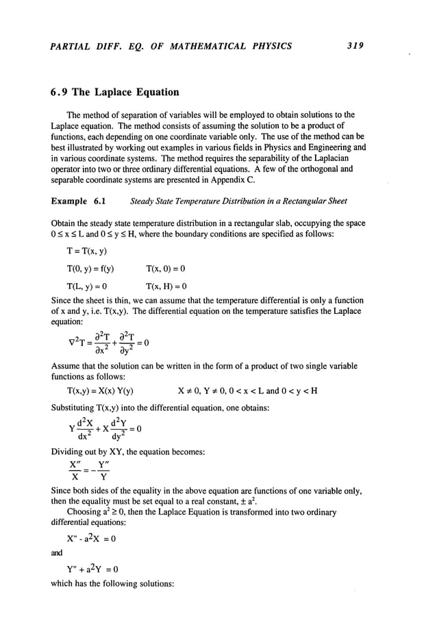 PARTIAL DIFF. EQ. OF MATHEMATICAL PHYSICS 319
6.9 The Laplace Equation
Themethod
of separation of variables will be employed
to obtain solutions to the
Laplaceequation. Themethodconsists of assumingthe solution to be a product of
functions, each dependingon one coordinate variable only. Theuse of the methodcan be
best illustrated by workingout examplesin various fields in Physics and Engineeringand
in various coordinate systems. Themethod
requires the separability of the Laplacian
operator into twoor three ordinary differential equations. Afewof the orthogonaland
separable coordinate systemsare presented in Appendix
C.
Example 6.1 Steady State TemperatureDistribution in a RectangularSheet
Obtainthe steady state temperaturedistribution in a rectangular slab, occupying
the space
0 < x < L and 0 < y < H, wherethe boundaryconditions are specified as follows:
T = T(x, y)
T(0, y) = f(y) T(x, 0) =
T(L, y) = T(x, H)=
Since the sheet is thin, wecan assume
that the temperaturedifferential is onlya function
of x and y, i.e. T(x,y). Thedifferential equationonthe temperaturesatisfies the Laplace
equation:
~)2T~)2.~.T
V2T = 8-~ + by2 = 0
Assume
that the solution can be written in the formof a produc
t of twosingle variable
functions as follows:
T(x,y) = X(x) X~: 0, Y~: 0, 0 < x < L and 0 < y < H
Substituting T(x,y) into the differential equation,one obtains:
d2X d2y 0
Y dx~ + X dY
~ =
Dividing out by XY,the equation becomes:
X" ¥"
X Y
Since bothsides of the equality in the aboveequation are functions of one variable only,
then the equality mustbe set equalto a real constant, + a
z.
Choosinga2 > 0, then the LaplaceEquationis transformedinto two ordinary
differential equations:
X" - a2X =0
Y" + a2y =0
whichhas the following solutions:
 