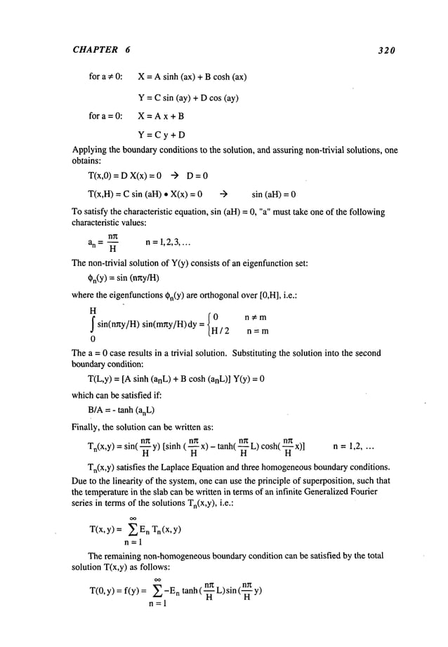 CHAPTER 6 320
for a ¢ 0: X = A sinh (ax) + B cosh (ax)
Y = Csin (ay) + Dcos (ay)
for a =0: X=Ax+B
Y=Cy+D
Applyingthe boundaryconditions to the solution, and assuring non-trivial solutions, one
obtains:
T(x,0)=DX(x)=0 -)
T(x,H) = C sin (all) ¯ X(x) = sin (all) =
Tosatisfy the characteristic equation,sin (all) = 0, "a" musttake one of the following
characteristic values:
n~
a n = ~ n =1,2,3....
Thenon-trivial solution of Y(y)consists of an eigenfunctionset:
Cn(Y)= sin (nny/H)
wherethe eigenfunctionsCn(Y)
are orthogonalover [0,HI, i.e.:
H
f {0
nCm
sin(nny/H) sin(mny/H)dy = H / 2 n
0
Thea = 0 case results in a trivial solution. Substituting the solution into the second
boundarycondition:
T(L,y) = [Asinh (anL) + B cosh (anL)] Y(y)
whichcanbe satisfied if:
B/A= - tanh (anL)
Finally, the solution canbe written as:
n~
~nn cosh( -~ x)]
n =
Tn(x,y) = sin( y)[si nh ( - -ff x) - t anh(L) 1,2
Tn(x,y) satisfies the LaplaceEquationand three homogeneous
boundaryconditions.
Dueto the linearity of the system,one can use the principle of superposition, such that
the temperaturein the slab can be written in termsof an infinite GeneralizedFourier
series in termsof the solutions Tn(x,y),i.e.:
T(x,y) = n Tn(x,y)
n=l
Theremainingnon-homogeneous
boundarycondition can be satisfied by the total
solution T(x,y) as follows:
OO
T(0,y) = f(y)= n
tanh( -~-_n
L)sin(~-~n
n=l
 