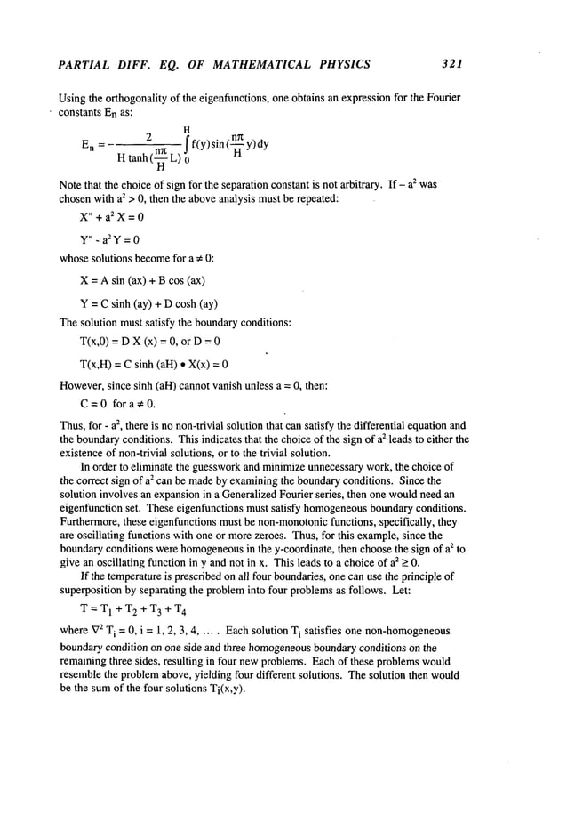 PARTIAL DIFF. EQ. OF MATHEMATICAL PHYSICS 321
Usingthe orthogonality of the eigenfunctions, one obtains an expressionfor the Fourier
constants Enas:
H
En=Htanh2(~L)
ff(y)sin(-~y)dyo
Notethat the choiceof sign for the separation constant is not arbitrary. If- a2 was
chosenwith a2 > 0, then the aboveanalysis mustbe repeated:
X"+aZX=0
y". a2Y=0
whosesolutions become
for a ¢ 0:
X= Asin (ax) + Bcos (ax)
Y = Csinh (ay) + Dcosh (ay)
Thesolution mustsatisfy the boundaryconditions:
T(x,0) = DX(x) = 0, or D
T(x,H)= Csinh (all) ¯ X(x)
However,
since sinh (all) cannotvanish unless a = 0, then:
C=0for a ¢ 0.
Thus,for - az, there is no non-trivial solution that cansatisfy the differential equationand
the boundary
conditions. This indicates that the choiceof the sign of a2 leads to either the
existenceof non-trivial solutions, or to the trivial solution.
In order to eliminate the guessworkand minimizeunnecessarywork, the choice of
the correct sign of a2 can be madeby examiningthe boundaryconditions. Since the
solution involves an expansionin a GeneralizedFourier series, then one wouldneedan
eigenfunction set. These eigenfunctions must satisfy homogeneous
boundaryconditions.
Furthermore,these eigenfunctions must be non-monotonic
functions, specifically, they
are oscillating functions with one or morezeroes. Thus,for this example,since the
boundaryconditions werehomogeneous
in the y-coordinate, then choosethe sign of a2 to
give an oscillating function in y and not in x. Thisleads to a choice of a2 > 0.
If the temperatureis prescribedon all four boundaries,one canuse the principle of
superposition by separating the probleminto four problemsas follows. Let:
T--T1 +T2+T3+T
4
where
V
2 T
i =0, i = 1, 2, 3, 4 ..... Each solution Ti satisfies one non-homogeneous
boundarycondition on one side and three homogeneous
boundaryconditions on the
remainingthree sides, resulting in four newproblems.Eachof these problemswould
resemblethe problemabove, yielding four different solutions. Thesolution then would
be the sumof the four solutions Ti(x,y).
 