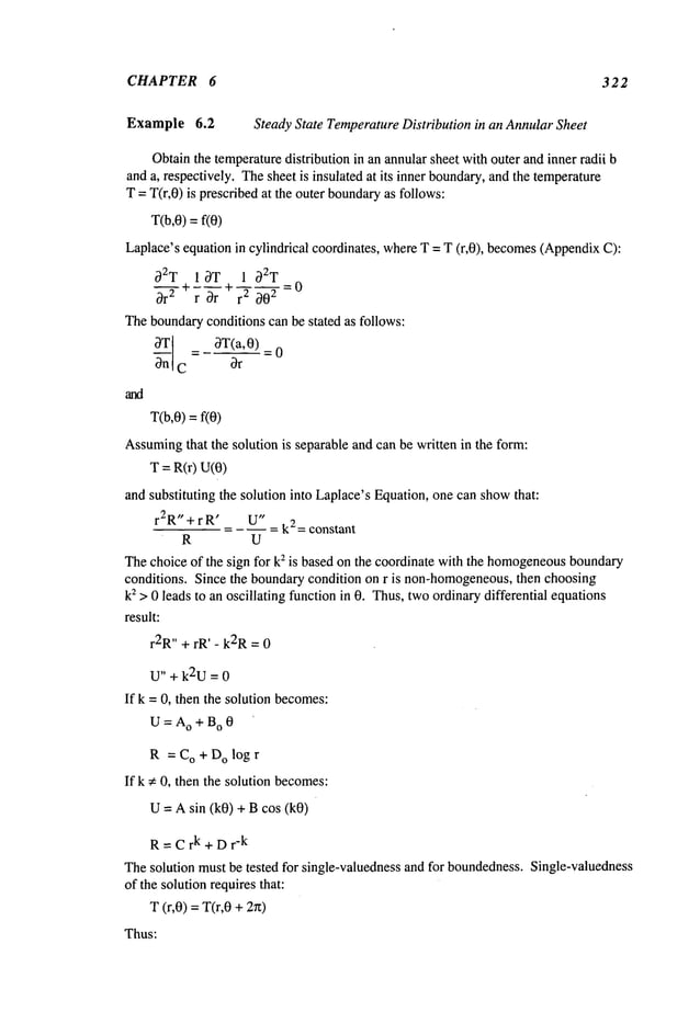 CHAPTER 6 322
Example 6.2 Steady State TemperatureDistribution in an AnnularSheet
Obtainthe temperaturedistribution in an annularsheet with outer andinner radii b
anda, respectively. Thesheet is insulated at its inner boundary,and the temperature
T = T(r,O)is prescribedat the outer boundary
as follows:
T(b,0) = f(0)
Laplace’sequation in cylindrical coordinates, whereT = T (r,0), becomes(Appendix
g2T 1 OT 1 g2T
Or
2 ~- ~ ~-r + ~~"0--~
--; 0
Theboundaryconditions can be stated as follows:
O_~_T[ = OT(a,O)_
0
C ~r
T(b,O)= frO)
Assuming
that the solution is separable and can be written in the form:
T = R(r) U(0)
and substituting the solution into Laplace’sEquation, one can showthat:
r2R"+rR ’ U"
= -- = k2= constant
R U
Thechoice of the sign for k2 is based on the coordinate with the homogeneous
boundary
conditions. Since the boundarycondition on r is non-homogeneous,
then choosing
k2 > 0 leads to an oscillating function in 0. Thus,twoordinarydifferential equations
result:
r2R
’’ + rR’ - k2R= 0
U" + k2U = 0
If k = 0, then the solution becomes:
U=Ao+Bo0
R = CO + D
O log r
If k ~: 0, then the solution becomes:
U = Asin (k0) + Bcos (k0)
R=Crk+Dr
-k
Thesolution must be tested for single-valuedness and for boundedness.Single-valuedness
of the solutionrequires that:
T (r,0) =T(r,0 +2~z)
Thus:
 