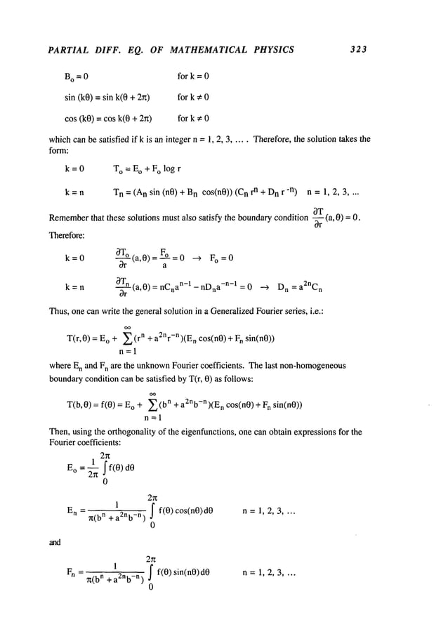 PARTIAL DIFF. EQ. OF MATHEMATICAL
B
o = 0 for k = 0
sin (k0) = sin k(0 + for k ~ 0
cos (k0) -- cos k(0 + for k ~: 0
PHYSICS 3 2 3
whichcanbe satisfied if k is an integer n = 1, 2, 3 ..... Therefore, the solution takes the
form:
k=O To = Eo + Fo log r
Tn = (Ansin (nO) + Bncos(n0)) n + Dnr -n)n = 1,2,3 ...
Remember
that these solutions mustalso satisfy the boundarycondition -~r (a, 0) =
k 0 0T° (a,0)=F°
= --> Fo=O
oar a
OTn (a,0)=nCn an-l-nDna-n-1 =0 --~ Dn =a~nCn
k=n
Or
Thus,onecan write the general solution in a Generalized
Fourier series, i.e.:
T(r,0) = o +2 (r n + a2nr-n)(En co s(n0)+ Fnsin(n0))
n=l
whereEn and Fn are the unknown
Fourier coefficients. Thelast non-homogeneous
boundary
conditioncan be satisfied by T(r, 0) as follows:
T(b,0) = frO) o + ~(bn + a2nb-n)(En cos(n0) + F n sin(n0))
n=l
Then,using the orthogonality of the eigenfunctions, one can obtain expressionsfor the
Fouriercoefficients:
2n
1 if(0) 0
E° --~n
0
and
2~
E
n + a2nb_n~) fr0)cos(n0)d0 n = 1, 2, 3 ....
0
=~(b
n 1
I
F
n
+a2n~._n
~’ J fr0)sin(n0)d0
n =1, 2, 3 ....
0
 
