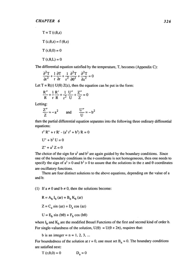CHAPTER 6 326
T = T(r,0,z)
T (c,0,z) =f (0,z)
T (r,0,0) =
T (r,0,L) =
Thedifferential equation satisfied by the temperature, T, becomes
(Appendix
C):
~2T I~T 1 ~2T ~T
~r2 ~-~-r
~ r~ ~0
2 + ~-~-=0
Let T= R(r) U(0)Z(z), then the equation can be put in the
R" IR’ 1 U" Z"
Letting:
~ = - a
2 and - b
2
Z U
then the pa~ialdifferential equationseparates into the followingthree ordinaff differential
equations:
r2 R"+r R’ - (az ~ + b~) R= 0
U"+b:U=0
Z"+a~Z=0
~e choice of the sign for az and bz are again guided by the bound~conditions. Since
one of the boundaryconditions in the r-coordinate is not homogeneous,
then one needsto
specify the sign of a~ >0 and b~ > 0 to assure that the solutions in the z and0 coordinates
are oscillato~ functions.
~ere are four distinct solutions to the aboveequations, dependingon the value of a
and b:
(1) Ifa ~ 0 and b ~ 0, then the solutions become:
R = A
b Ib (ar) + b K
b (ar)
Z = C
a sin (az) + a cos (az)
U--- E
b sin (b0) + b cos (b0)
whereIb and K
b are the modifiedBessel Functionsof the first andsecondkind of order b.
For single-valuednessof the solution, U(0)= U(0+ 2re), requires that:
b is an integer= n =1, 2, 3 ....
For boundedness
of the solution at r = 0, one mustset B
n = 0. Theboundaryconditions
are satisfied next:
T (r,0,0) = D
a = 0
 