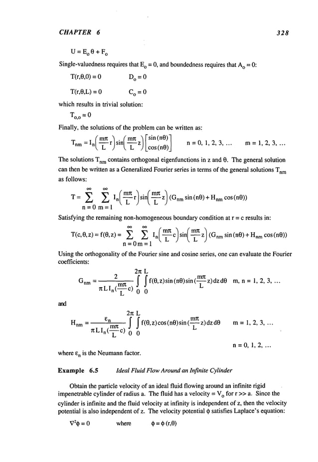 CHAPTER 6 328
U=Eo0+F
o
Single-valuedness
requires that E
o = 0, and boundedness
requires that A
o --: 0:
T(r,0,0) = D
O = 0
T(r,0,L) = C
O = 0
whichresults in trivial solution:
Finally, the solutions of the problem
can be written as:
(~-) (~)[sin(n0)l
Tnr
n = I
n r sin z Lc°s(n0)_J n =0, 1, 2, 3 .... m= 1, 2, 3 ....
Thesolutions Tnmcontains orthogonal eigenfunctions in z and 0. Thegeneral solution
can then be written as a GeneralizedFourier series in termsof the general solutions Tnm
as follows:
T= I
n r sin z (Gnmsin(n0)+HnmcOs(n0))
n=0m=l
Satisfying the remainingnon-homogeneous
boundarycondition at r = c results in:
T(c,0,z)=f(0,z,= =~ ~ In(-~--~c)sin(-~--~z)(Gnmsin(n0)+HnmcOS(n0))
n 0 1
Usingthe orthogonality of the Fourier sine and cosine series, one can evaluate the Fourier
coefficients:
2n L
Gnm_ 2 ! If(0,z)sin(n0)sin(-~z)dzd0 m,n= 1,2,3
r~LIn(-~ c) 0
2n L
Hnm ~LIn(~
-~c)
I f(0, z) cos (n0) sin (-~ z) dz d0 m=1,2,3
0
whereen is the Neumann
factor.
Example 6.5 Ideal Fluid FlowAroundan Infinite Cylinder
n=0, 1,2 ....
V:# = 0 where # =# (r,O)
Obtainthe particle velocity of an ideal fluid flowingaroundan infinite rigid
impenetrablecylinder of radius a. Thefluid has a velocity = V
o for r >>a.. Since the
cylinderis infinite andthe fluid velocity at infinity is independent
of z, then the velocity
potential is also independentofz. Thevelocity potential 0 satisfies Laplace’sequation:
 