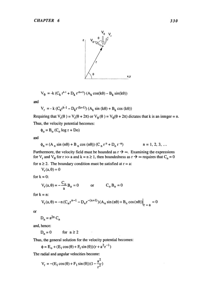 CHAPTER 6 330
Vo V
r
~o.........................
.x_,y
r
V
0 = -k (C
k rk’~ + D
k 1"(k+l)) (Ak cos(k0) - k sin(k0))
and
V
r = - k (Ck
rk-1 - Dkr-(k+l))k sin (k0) + k cos(k0)
Requiring
that Vr(0) = Vr(0+ 2rt) 0 (0) = V0
(0+ 2r0dictates that k is aninteger = n.
Thus, the velocity potential becomes:
~o = Bo(Co log r + Do)
~n = (An sin (nO)+ Bn cos (nO)) (C n r n + Dnr-n) n = 1, 2,
Furthermore,the velocity field mustbe boundedas r --) oo. Examining
the expressions
for vr and V
0 for r >>a and k =n > 1, then boundedness
as r --) oo requires that n =0
for n > 2. Theboundarycondition mustbe satisfied at r = a:
Vr(a,0) =
for k =0:
Vr(a,0)=-C°B o = 0 or C
O Bo = 0
a
fork=n:
vda,O); -n (C~r
~-t- Dn
r-(a+t)) (An sin (nO)+ n cos (nO)) r
or
D
n = a2n C
n
and, hence:
Dn=0 for n>2
Thus,the general solution for the velocity potential becomes:
~ = E
o + (E
1 cos (0) +l sin (0)) (r +-1)
Theradial and angular velocities become:
V
r =-(El cos (0) + 1 sin (0)) ( 1 -
r-
 