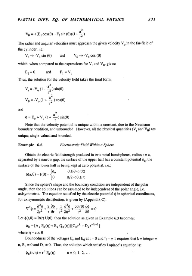 PARTIAL DIFF. EQ. OF MATHEMATICAL PHYSICS 331
V
0 = +(E
1 COS(0)
- 1 sin (0)) ( 1 +
Theradial and angularvelocities mustapproachthe given velocity V
o in the far-field of
the cylinder,i.e.:
V
r ---) -V
o sin (0) and V
0 --) -V
o cos (0)
which, whencompared
to the expressions for V
r and V
O, gives:
E
1 = 0 and F1 = V
o
Thus,the solution for the velocity field takes the final form:
2
V
r =-V
o (1 - ar-~-) sin(O)
2
a
V
0 -- -V
o (1 ÷ 7) cos(0)
and
¢=Eo+vo(r+ - )sin(0)
r
Notethat the velocity potential is uniquewithin a constant, due to the Neumann
boundarycondition, and unbounded.However,
all the physical quantities (V
r and V
0) are
unique, single-valued and bounded.
Example 6.6 Electrostatic Field Withina Sphere
Obtainthe electric field strength produced
in twometal hemispheres,
radius r =a,
separatedby a narrowgap, the surface of the upperhalf has a constant potential ~o, the
surfaceof the lowerhalf is beingkept at zero potential, i.e.:
~(a’0)=f(0)={00°rt/2<0<r~0-<0<x/2
Since the sphere’s shapeand the boundary
condition are independentof the polar
angle, then the solutions can be assumed
to be independentof the polar angle, i.e.
axisymmetric.
Theequationsatisfied bythe electric potential (~ in spherical coordinates,
for axisymmetricdistribution, is given by (Appendix
C):
32t~ . 2 3¢ . 1 32¢ cot(0) 3¢
V2*= 3r’--~-*~--~-r*~-a-’~ -+ r 2 30
Let qb(r,0) = R(r) U(0), then the solution as given in Example
6.3 becomes:
Ck= [AkPk 0q) + BkQk(rl)] rk + D
kr-k-l]
whererI = cos 0
Boundedness
of the voltages E
r and E
0 at r = 0 and r1 = + 1 requires that k =integer =
n, B
n = 0 and D
n = 0. Thus,the solution whichsatisfies Laplace’sequation is:
t~n(r, rl) =nP
n (rl) n = 0, 1, 2 ....
 