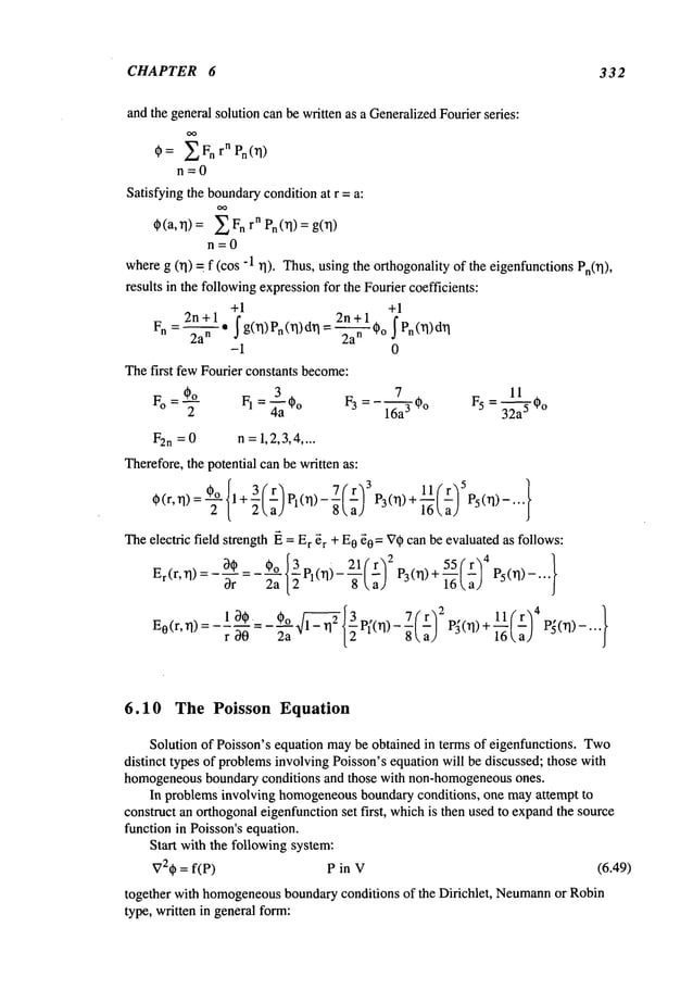 CHAPTER 6 332
andthe general solution canbe written as a GeneralizedFourier series:
~)= ~ Fn rn Pn(rl)
n=0
Satisfying the boundary
condition at r = a:
~(a, rl) = n rnPn(rl) = g (~
n=0
whereg (rl) = f (cos -1 rl). Thus,usingthe orthogonality of the eigenfunctionsPn0]),
results in the followingexpressionfor the Fourier coefficients:
+1 +1
Fn=
2n+~1.2a
nj-g(rl)pn(rl)dr
I =2~
-~°2n+l’
j’Pn(rl)dr
I
-i 0
Thefirst fewFourier constants become:
~a 7 11
F° : ~)~°2 FI= *o F3 = - 1-~a3 *o F5= 3-~-a5*o
F2n =0 n =1,2,3,4....
Therefore,the potential can be written as:
g)(r, rl)=-~ l+3(r)pl(rl)- ~ ; P3(rl)+ P5(rl)-...
2a) 16aJ
Theelectric field strength ~ = E
r ~r + E0~0
= ~7~)can be evaluatedas follows:
Er(r, rl)-~)* *o{~P10])_21(r~2p()+55(’r’)
4
10,. 0 o /-,’,’,’,’,’,’,’,’,~ ~ 3 .... 7(" r):~ p,. )+ ll[r) 4 }
6.10 The Poisson Equation
Solution of Poisson’s equation maybe obtained in terms of eigenfunctions. Two
distinct types of problemsinvolving Poisson’s equation will be discussed; those with
homogeneous
boundary conditions and those with non-homogeneous
ones.
In problems involving homogeneous
boundaryconditions, one mayattempt to
construct an orthogonaleigenfunctionset first, whichis then used to expandthe source
function in Poisson’s equation.
Start with the following system:
V2(~ = f(P) P in V (6.49)
together with homogeneous
boundaryconditions of the Dirichlet, Neumann
or Robin
type, written in general form:
 