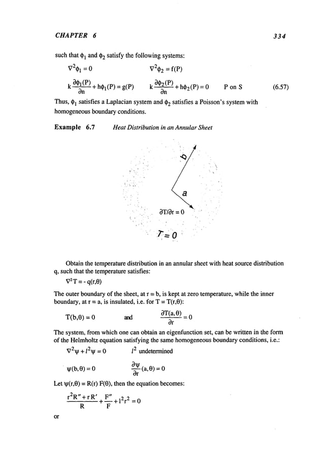 CHAPTER 6 334
such that 01 and 02 satisfy the followingsystems:
V201 = 0 V202= f(P)
~ 202
(P)
k +h01(P)
= g(P
) k ~+ h02(P)
= 0 P on
Thus,
01satisfies
a Laplacian
system
and
02satisfies
a Poisson’s
system
with
homogeneous
boundary
conditions.
Example 6.7 Heat Distribution in an AnnularSheet
(6.57)
I
I
I
OT/Or= 0
Obtainthe temperaturedistribution in an annular sheet with heat source distribution
q, suchthat the temperature
satisfies:
V2T
= - q(r,0)
Theouter boundary
of the sheet, at r =b, is kept at zero temperature,while the inner
boundary,
at r =a, is insulated, i.e. for T =T(r,0):
T(b,0) = 0 and ~Y(a, 0____~)
Thesystem, from whichone can obtain an eigenfunction set, can be written in the form
of the Helrnholtz equation satisfying the samehomogeneous
boundaryconditions, i.e.:
~72~ + 12~ = 0 12 undetermined
¯ by(a, 0)
O)
=o =o
Let ~p(r,0) = R(r) F(0), then the equation becomes:
r2R"+ rR’ + 1~" +l~r~ =0
R F
or
 