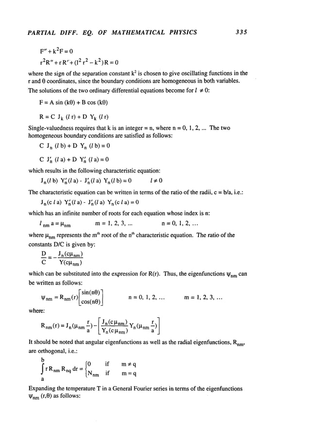 PARTIAL DIFF. EQ. OF MATHEMATICAL PHYSICS 335
F,’+k2F=0
r2R"+ r R"+(12 2 -k2) R= 0
wherethe sign of the separation constant k2 is chosento give oscillating functions in the
r and 0 coordinates, since the boundaryconditions are homogeneous
in both variables.
Thesolutions of the twoordinary differential equations become
for I * 0:
F = Asin (k0) + Bcos (k0)
R= C Jk(l r) + DYk(I
Single-valuedness
requires that k is an integer = n, wheren = 0, 1, 2 .... The two
homogeneous
boundaryconditions are satisfied as follows:
C Jn (/b)+D Yn (/b)=0
C Jn (la)+D Yn (la)=0
whichresults in the followingcharacteristic equation:
Jn(/b) Y~(la)- J~(la) Ya(/b)=0 l~0
Thecharacteristic equationcanbe written in termsof the ratio of the radii, c =b/a, i.e.:
Jn(c l a) Y~(/a)- J~(/a) Yn(cl
whichhas an infinite number
of roots for each equation whoseindex is n:
l nma =P, nm m=1, 2, 3 .... n =0, 1, 2 ....
whereP’nmrepresentsthe m
~" root of the n
t" characteristic equation.Theratio of the
constants D/Cis given by:
D Jn(cktnm
)
C Y(cgnm)
whichcan be substituted into the expressionfor R(r). Thus,the eigenfunctionsIgnmcan
be written as follows:
[-sin(n0)-I
Ignm = Rnm(r)lcos(n0)[ n = 0, 1,2 .... m= 1, 2, 3 ....
where:
a [ Jn(c~tnm)
Rnm(r) = Jn(I-tnm r)- [_y~ ~--~m) Yn(~l’nrn
It shouldbe noted that angulareigenfunctionsas well as the radial eigenfunctions, Rnm,
are orthogonal,i.e.:
b
I {0 if m;eq
rRnm Rnq dr = Nnrn if
m = q
a
Expanding
the temperatureT in a GeneralFourier series in terms of the eigenfunctions
kl/nm(r,0) as follows:
 