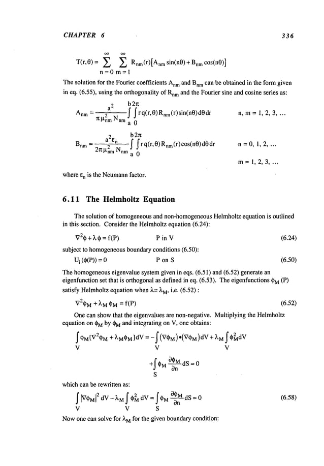 CHAPTER 6 336
T(r,0)= Z Z Rnm(r)[
Anmsin(n 0) +Bnmc°s(n0)]
n=0m=l
Thesolution for the Fourier coefficients Anm
and Bnr
n can be obtained in the formgiven
in eq. (6.55), using the orthogonalityof Rnm
and the Fourier sine and cosine series as:
b2u
a
2
[ |rq(r,0)Rnm(r)sin(n0)d0dr n, m:= 1, 2, 3 ....
Anm - 2
~nm Nnm
d J
a0
b2u
a2en f f r q(r,0) Rnm(r) c°s(n0)
Bnm
2~2nrn Nnma 0
n=0,1,2 ....
m=1,2,3 ....
whereen is the Neumann
factor.
6.11 The Helmholtz Equation
The solution of homogeneous
and non-homogeneous
Helmholtzequation is outlined
in this section. Considerthe Helmholtzequation (6.24):
V2~)+)~ ~ =f(P) P in V (6.24)
subject to homogeneous
boundaryconditions (6.50):
U
i (~)(P)) P on S (6.50)
Thehomogeneous
eigenvalue systemgiven in eqs. (6.51) and (6.52) generate
eigenfunctionset that is orthogonalas defined in eq. (6.53). Theeigenfunctions~)M (P)
satisfy Helmholtz
equationwhen
)~= ~’M,i.e. (6.52)
V2~)M÷ ~M~M= f(P) (6.52)
Onecan showthat the eigenvalues are non-negative. Multiplying the Hel~olm
equation on ~Mby ~Mand integrating on V, one obtains:
I*M[V2*M+ ~M*M]
dV = -f (V*M)*(V*M)dV +
V V V
+f ~MO~MdS = 0
On
S
whichcan be rewritten as:
I ~V*M~ dV - XM I *~ dV = I*M ~ :0 (6.58)
V V S
Now
one can solve for XM
for the given bounda~condition:
 