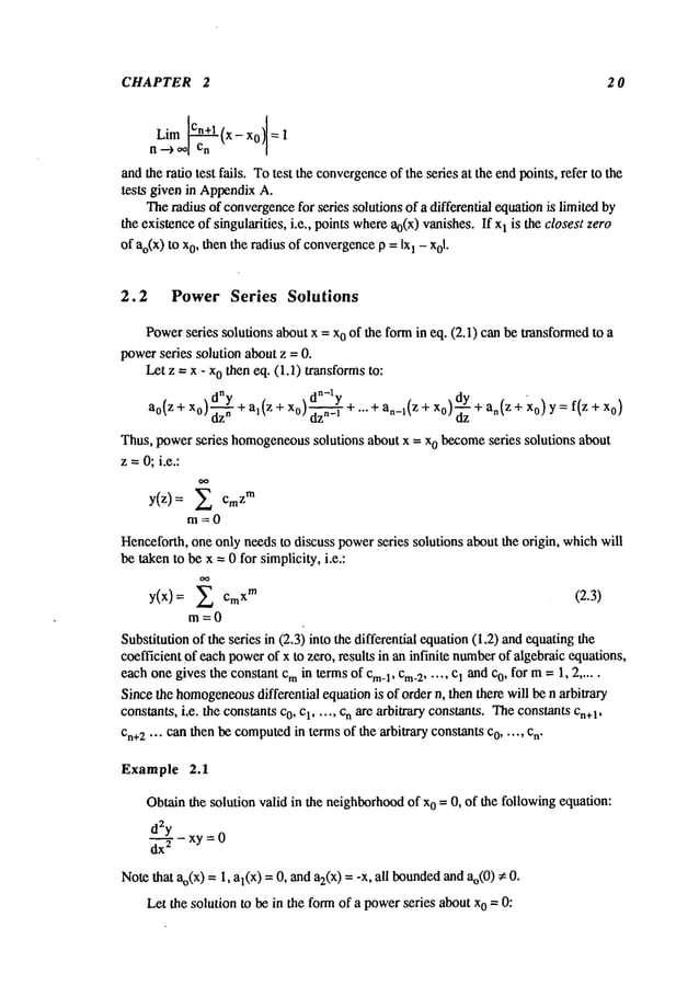 CHAPTER 2 20
n.-> oo[Cn
andthe ratio test fails. Totest the convergence
of the series at the end points, refer to the
tests given in Appendix
A.
Theradius of convergence
for series solutions of a differential equationis limited by
the existenceof singularities, i.e., points whereao(x) vanishes.If 1 is t he closest z ero
of ao(X)to 0, then the radius of c onvergence p
= IxI - x01.
2.2 Power Series Solutions
Powerseries solutions about x = xo of the formin eq. (2.1) can be transformedto
powerseries solution about z = 0.
Let z = x - xo then eq. (1.1) transformsto:
a0(z + Xo/~y + a,(z + Xo)~:-i- + ... + an_l(z + Xo)dY+ an(z + Xo)y = f(z
dn-ly
Thus, powerseries homogeneous
solutions about x = xo becomeseries solutions about
z =0; i.e.:
y(z)= ~ cruz
TM
rn=O
Henceforth,one only needsto discuss powerseries solutions about the origin, whichwill
be tokento be x =0 for simplicity, i.e.:
y(x)= ~ xm (2.3)
m=0
Substitution of the series in (2.3) into the differential equation(1.2) and equating
coefficient 0f each powerof x to zero, results in an infinite number
of algebraic equations,
eachone gives the constant cmin terms of Cm_
1, cm_
2 ..... c1 andc0, for m= 1, 2 .....
Sincethe homogeneous
differential equation is of order n, then there will be n arbitrary
constants, i.e. the constants c0, c1 ..... cn are arbitrary constants. TheconstantsCn+l,
Cn+
2 ... canthen be computed
in termsof the arbilrary constants co ..... c
n.
Example 2.1
Obtainthe solution valid in the neighborhood
of x0 -- 0, of the followingequation:
d2Y- xy = 0
dx
2
Notethat ao(X
) = I, al(x) = 0, anda2(x) = -x, all bounded
and ao(0)
Let the solution to be in the formof a powerseries about x0 = 0:
 