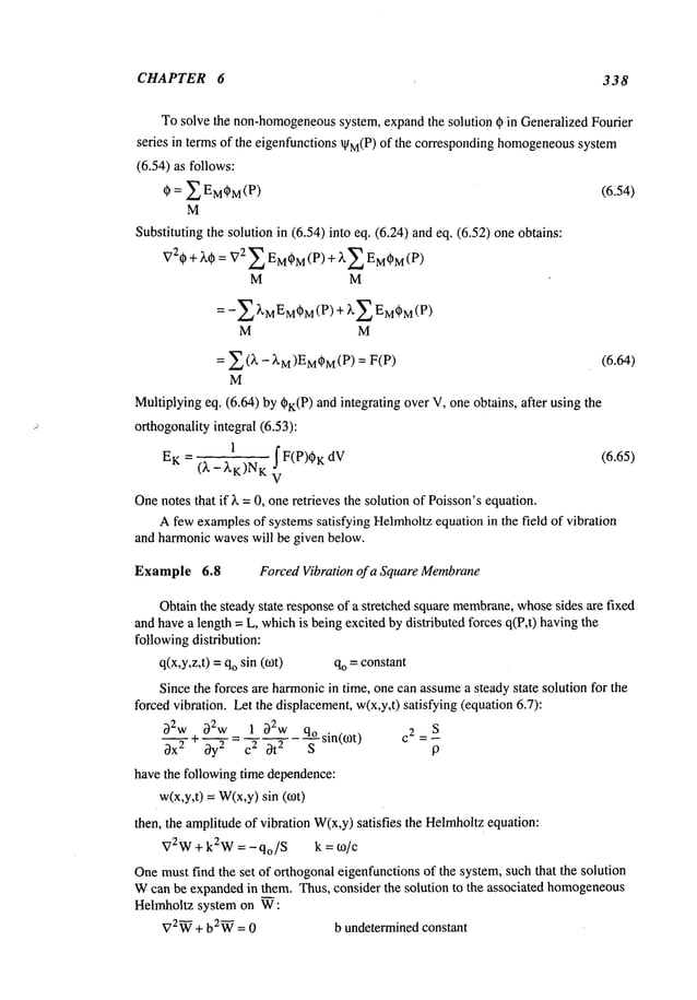 CHAPTER 6 338
Tosolve the non-homogeneous
system, expandthe solution ~ in Generalized Fourier
series in terms of the eigenfunctions ~M(P)of the corresponding homogeneous
system
(6.54) as follows:
~ = E EM~M(P) (6.54)
M
Substituting the solution in (6.54) into eq. (6.24) and eq. (6.52) one obtains:
V2* + ~,qb = V
2 £ EM*M
(P) + E E
MOM(P
)
M M
-E ~’MEMqBM
(P) ~’E EM
~M(p
M M
= ,~__~(k - XM)EM~M
(P) = (6.64)
M
Multiplyingeq. (6.64) by #K(P)and integrating over V, one obtains, after using
orthogonalityintegral (6.53):
EK = 1 f F(P)%dV (6.65)
(~.- ~,K)NK
Onenotes that if )~ = 0, one retrieves the solution of Poisson’sequation.
A fewexamplesof systemssatisfying Helmholtzequation in the field of vibration
and harmonicwaveswill be given below.
Example 6.8 ForcedVibration of a Square Membrane
Obtainthe steady state responseof a stretched square membrane,
whosesides are fixed
and havea length = L, whichis beingexcited by distributed forces q(P,t) havingthe
followingdistribution:
q(x,y,z,t) =qosin (rot) qo = constant
Since the forces are harmonicin time, one can assumea steadystate solution for the
forced vibration. Let the displacement,w(x,y,t) satisfying (equation6.7):
32w 32w 1 32w qosin(cot)
c2
S
~)X’-"-~+ ~---~= C
2 Ot2 S
have the following time dependence:
w(x,y,t) = W(x,y)sin
then, the amplitudeof vibration W(x,y)satisfies the Helmholtz
equation:
V2W+ k2W = - qo/S k = to/c
Onemust find the set of orthogonal eigenfunctionsof the system, such that the solution
Wcan be expandedin them. Thus, consider the solution to the associated homogeneous
Helmholtz system on W:
V2W
+ b2~ = 0 b undetermined constant
 