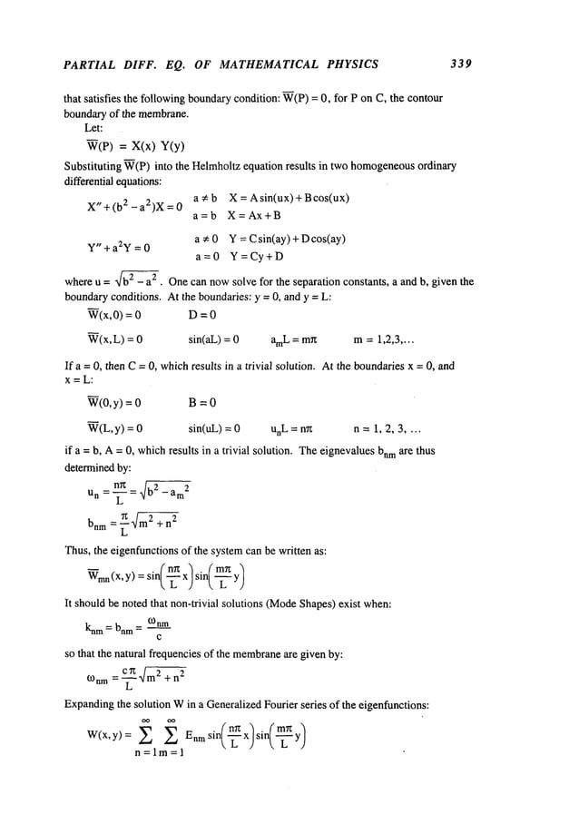 PARTIAL DIFF. EQ. OF MATHEMATICAL PHYSICS 339
that satisfies the followingboundarycondition: W(P)= 0, for P on C, the contour
boundaryof the membrane.
Let:
W(P) = X(x)
Substituting W(P)into the Helmholtzequation results in two homogeneous
ordinary
differential equations:
a Cb X = Asin(ux)+Bcos(ux)
X" + (b2 - a2)X=
a=b X=Ax+B
a ~: 0 Y = Csin(ay)+Dcos(ay)
Y" + a2Y = 0
a=0 Y=Cy+D
whereu = "~ - a2 . Onecan nowsolve for the separation constants, a and b, given the
boundaryconditions. At the boundaries: y = 0, and y = L:
W(x,0) = D = 0
W(x,L) = sin(aL) = amL= mr~ m=1,2,3 ....
If a =0, then C=0, whichresults in a trivial solution. Atthe boundariesx = 0, and
x=L:
W(0,y) = B = 0
W(L,y) = sin(uL) = unL = n~ n = 1, 2, 3 ....
if a = b, A=0, whichresults in a trivial solution. Theeignevaluesbnm
are thus
determinedby:
nTz
un =--~- = ~~ - am
2
bnrn = ~-~m2+ n
2
Thus,the eigenfunctionsof the systemcan be written as:
~mn
(x, Y)= sin(--~ x) sin(~-’~
It shouldbe noted that non-trivial solutions (Mode
Shapes)exist when:
knm= bnm= ¢-0nm
c
so that the natural frequenciesof the membrane
are given by:
¢.Onm= ~-~ ~m
2 +n
2
Expanding
the solution Win a GeneralizedFourier series of the eigenfunctions:
W(x,y)= ~ ~ Enmsin(-~x)sir~-~y
/
n=lm=l
 