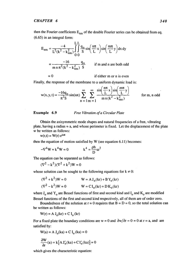 CHAPTER 6 340
then the Fourier coefficients Enm
of the doubleFourier series can be obtainedfromeq.
(6.65) in an integral form:
LL
-4 )
Enm= L
2 (k2 ~ I I q° sin( nrtx/sin( mrt y dx dy
-knm)o 0 S t~ L J 
-16 qo
mnx2(k 2 2
-knm) S
if mand n are both odd
= 0 if either mor n is even
Finally, the response of the membrane
to a uniformdynamicload is:
oo oo sin(~ x) sin(~-~
w(x’y’t)=-16q° " " "Z
_k2mn)
n2"----
~ sin(COt) mn (k
2
n=lm=l
for m, n odd
Example 6.9 FreeVibrationof a CircularPlate
Obtainthe axisymmetric
mode
shapes and natural frequencies of a free, vibrating
plate, havinga radius = a, and whoseperimeteris fixed. Let the displacementof the plate
wbe written as follows:
w(r,t) =W(r)i°~t
then the equation of motionsatisfied by W(see equation 6.11) becomes:
-V4W+ k4W = 0 k4 = 0ho~2
D
Theequation can be separated as follows:
(V2 - k2)(V2 + k2)W=
whosesolution can be sought to the following equations for k # 0:
(V2 +k2)W = W= AJo(kr) + BYo(kr).
(V2 - k2)w = 0 W= CIo (kr) + Do (kr)
whereJo and Yoare Besselfunctions of first and secondkind andIo and K
o are modified
Besselfunctionsof the first andsecondkind respectively, all of themare of order zero.
Boundedness
of the solution at r = 0 requires that B= D=0, so the total solution can
be written as follows:
W(r)= AJo(kr) + o (kr
For a fixed plate the boundaryconditions are w= 0 and Ow/~r= 0 = 0 at r = a, and are
satisfied by:
w(a) = A Jo(ka) + o (ka) = 0
OW
~- (a) = k[A Jg(ka)+CI~(ka)]
which,gives the characteristic equation:
 