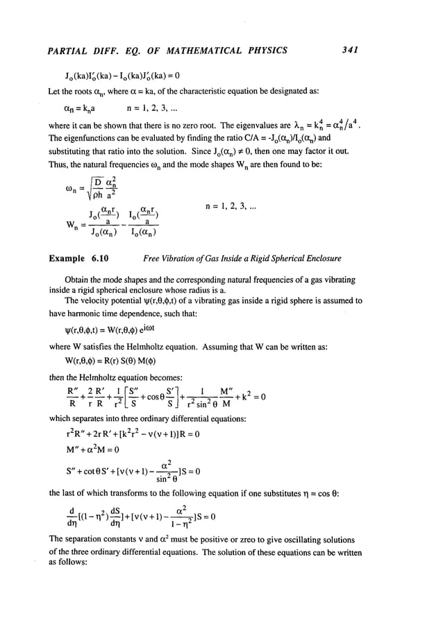 PARTIAL DIFF. EQ. OF MATHEMATICAL PHYSICS 341
Jo(ka)I~(ka)- Io(ka)J~(ka) = 0
Let the roots t~n, where
tx =ka, of the characteristic equationbe designatedas:
ct
n=kna n=1,2,3 ....
whereit can be shown
that there is no zero root. Theeigenvalues are X
n = k4n= Ct4n/a4.
Theeigenfunctionscanbe evaluatedby finding the ratio C/A= -Jo(Ctn)/Io(Otn)
substituting that ratio into the solution. SinceJo(Ctn)~: 0, then onemay
factor it out.
Thus, the natural frequencies (on and the mode
shapesW
n are then foundto be:
(on
~ oh a
2
n=1,2,3 ....
jo(ctnr) io(~nr)
Wn_ a
a
Jo(Rn) Io(t~n)
Example 6.10 FreeVibration of GasInside a Rigid Spherical Enclosure
Obtainthe mode
shapes and the correspondingnatural frequencies of a gas vibrating
inside a rigid spherical enclosurewhose
radius is a.
Thevelocity potential ~(r,0,~,t) of a vibrating gas inside a rigid sphereis assumed
have harmonictime dependence,such that:
w(r,0,~,t) =W(r,0,q~)
i(Ot
whereWsatisfies the Helrnholtz equation. Assuming
that Wcan be written as:
W(r,0,~) = R(r) S(0)
then the Helmholtzequation becomes:
R" 2R’ I[’S" S’~ 1 M"
--+---+
+cos0~-j+
~k
2=0
R r R r
2L ~- r 2sin20 M
whichseparatesinto three ordinarydifferential equations:
r2R"+ 2r R’ + [k2r2 - v (v +1)] R=
M" + ~2M= 0
~2
S"+ cot 0 S’ +[v (v + 1)- si---~] S=
the last of whichtransformsto the followingequationif onesubstitutes rl = cos 0:
d_~[(l_ r12) d~] + [v(v + 1)_
~_--~]s =0
Theseparation constants v and ct2 mustbe positive or zreo to give oscillating solutions
of the three ordinarydifferential equations. Thesolution of these equationscanbe written
as follows:
 
