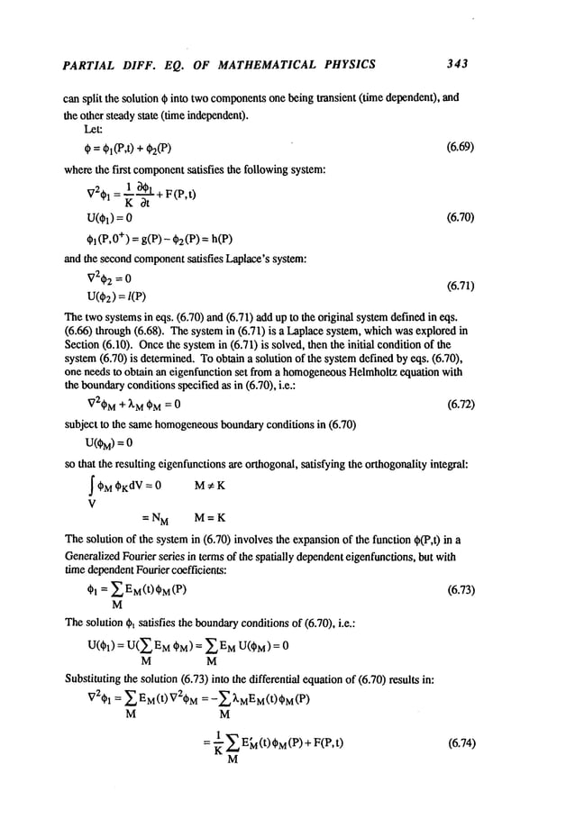 PARTIAL DIFF. EQ. OF MATHEMATICAL PHYSICS 343
can split the solution ¢ into twocomponents
one being transient (time dependent), and
the other steady state (time independen0.
Let:
~ = ¢1(P,t) + ~(P) (6.69)
wherethe first component
satisfies the following system:
V2~bl
= l~bl+
F(P,t)
K ~t
U(Ol) = (6.70)
~i(P,0
+)= g(P)
- dd2(P
) = h(P)
andthe
second
component
satisfies
Laplacc’s
system:
V2qb2
= 0
(6.71)
u(~2)
=l(P)
Thetwosystemsin eqs. (6.70) and (6.71) add up to the original systemdefined in
(6.66) through (6.68). Thesystemin (6.71) is a Laplacesystem, whichwasexplored
Section(6.10). Oncethe systemin (6.71) is solved, then the initial conditionof
system(6.70) is determined. Toobtain a solution of the systemdefined by eqs. (6.70),
one needs to obtain an eigenfunction set from a homogeneous
Helmholtzequation with
the boundary
conditionsspecified as in (6.70), i.e.:
V2~bM
+ X
Mt~M= 0 (6.72)
subject to the samehomogeneous
boundaryconditions in (6.70)
U(~) =
so that the resulting cigcnfunctionsare orthogonal,satisfying the orthogonalityintegral:
~¢~M~bKdV= ~:
0 M K
V
=N M M=K
Thesolution of the systemin (6.70) involves the expansionof the function ~b(P,t)
GeneralizedFourier series in termsof the spatially dependent
eigenfunctions, but with
time dependent
Fourier coefficients:
¢h = ~ E M(t) CM
(P) (6.73)
M
Thesolution ~b~satisfies the boundary
conditionsof (6.70), i.e.:
U((~I) = U(ZEM(~M) = ZEMU(C~M)=
M M
Substituting the solution (6.73) into the differential equationof (6.70) results
V2¢~1
= Z P-M(t) V2C~M
= -Z ~’MI~’M
(t) ~M
M M
= ~ Z E~(t)(~M(P) + F(P,t)
M
(6.74)
 
