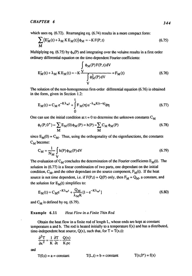CHAPTER 6 344
which
uses eq. (6.72). Rearranging
eq. (6.74)results in a morecompact
form:
~ (EL(t) + ~’M
KM(t)) ~ = -KF(P
, t) (6.75)
M
Multiplying
eq. (6.75)by0N(P)
andintegratingoverthevolulneresults in a fixst order
ordinary
differential equation
onthetime-dependent
Fouriercoefficients:
~t~M(P) F(P, dV
t)
E~l(t) + ~M
KM(t) = -K
V = FM(t) (6.76)
V
Thesolutionof the non-homogeneous
first-order differential equation(6.76) is obtained
in the form,givenin Section1.2:
t
E
M(t) = C
Me-K~’Mt+ ~ F M(~I)e-~’uK(t-Vl)dl"l (6.77)
0
Onecanuse the initial conditionat t = 0 to determine
the unknown
constantsC
M
Ol (P, 0+) = ~ EM
(0) OM
= h(P)=~ C
M
~M
(P) (6.78)
M M
since EM(0
) = C
M.Thus,usingthe orthogonalityof the eigenfunctions,the constants
C
Mbecome:
CM= ~M! h(P)~M(P)dV (6.79)
Theevaluationof C
Mconcludes
the determination
of the Fouriercoefficients EM(t
). The
solutionin (6.77)is a linear combination
of twoparts, onedependant
onthe initial
condition,C
M,andthe other dependant
onthe sourcecomponent,
FM(t).If the heat
sourceis not timedependent,
i.e. if F(P,t) = Q(P)only, thenM=QM
, a co
nstant, and
the solutionfor EM(t)
simplifiesto:
EM(t) = CMe-K~,~tt + QM[1- e
-K~’ut
] (6.80)
~.M
K
andC
Mis definedbyeq. (6.79).
Example 6.11 HeatFlowin a Finite Thin Rod
Obtainthe heat flowin a finite rodof lengthL, whose
endsare keptat constant
temperature
a andb. Therodis heatedinitially to a temperature
f(x) andhasa distributed,
time-independent
heat source,Q(x),suchthat, for T= T(x,t):
02T 1 0T Q(x)
0-~ "= K Ot Kpc
T(0,t) =a = constant T(L,t)= b = constant T(x,0
+) =f(x)
 